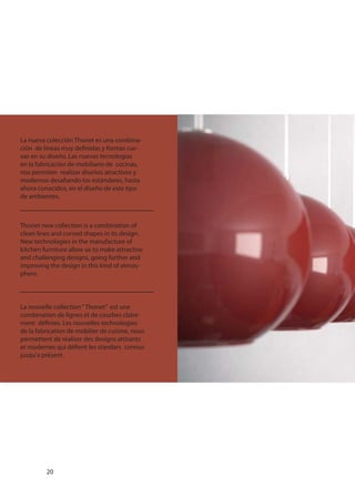 La nueva colección Thonet es una combina-
ción de líneas muy definidas y formas cur-
vas en su diseño. Las nuevas tecnologías
en la fabricación de mobiliario de cocinas,
nos permiten realizar diseños atractivos y
modernos desafiando los estándares, hasta
ahora conocidos, en el diseño de este tipo
de ambientes.
Thonet new collection is a combination of
clean lines and curved shapes in its design.
New technologies in the manufacture of
kitchen furniture allow us to make attractive
and challenging designs, going further and
improving the design in this kind of atmos-
phere.
La nouvelle collection“ Thonet” est une
combination de lignes et de courbes claire-
ment définies. Les nouvelles technologies
de la fabrication de mobilier de cuisine, nous
permettent de réaliser des designs attirants
et modernes qui défient les standars connus
jusqu’a présent.
20
 