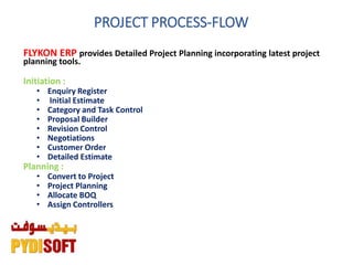 PROJECT PROCESS-FLOW
FLYKON ERP provides Detailed Project Planning incorporating latest project
planning tools.
Initiation :
• Enquiry Register
• Initial Estimate
• Category and Task Control
• Proposal Builder
• Revision Control
• Negotiations
• Customer Order
• Detailed Estimate
Planning :
• Convert to Project
• Project Planning
• Allocate BOQ
• Assign Controllers
 