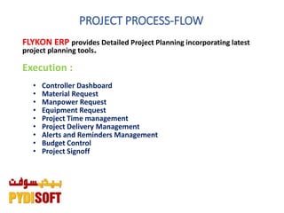 PROJECT PROCESS-FLOW
FLYKON ERP provides Detailed Project Planning incorporating latest
project planning tools.
Execution :
• Controller Dashboard
• Material Request
• Manpower Request
• Equipment Request
• Project Time management
• Project Delivery Management
• Alerts and Reminders Management
• Budget Control
• Project Signoff
 