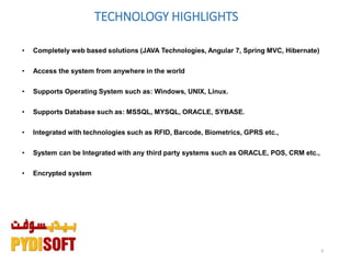 3
TECHNOLOGY HIGHLIGHTS
• Completely web based solutions (JAVA Technologies, Angular 7, Spring MVC, Hibernate)
• Access the system from anywhere in the world
• Supports Operating System such as: Windows, UNIX, Linux.
• Supports Database such as: MSSQL, MYSQL, ORACLE, SYBASE.
• Integrated with technologies such as RFID, Barcode, Biometrics, GPRS etc.,
• System can be Integrated with any third party systems such as ORACLE, POS, CRM etc.,
• Encrypted system
 