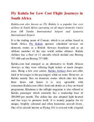 Fly Kulula for Low Cost Flight Journeys in
South Africa
Kulula.com also known as Fly Kulula is a popular low cost
airlines in South Africa operating on all major domestic routes
from OR Tambo International Airport and Lanseria
International Airport.
It is the trading name of Comair, which is an airline based in
South Africa. Fly Kulula operates scheduled services on
domestic routes as a British Airways franchisee and as an
affiliate member of the one world airline alliance. Kulula
Airlines has a fleet of 11 aircrafts which include one Boeing
737-400 and ten Boeing 737-800.
Kulula.com had emerged as an alternative to South African
Airways as they were offering flight tickets at much cheaper
rates. Being a low cost carrier, Kulula Airlines does not offer
food or beverages to the passengers while en route. However, as
Kulula mainly flies on domestic routes which take less than
three hours and hence it is very agreeable with
consumers.Kulula.com offers food and drinks as a buy-on-board
programme. Khuluma is the inflight magazine is also offered to
Kulula passenger which currently has a readership base of
200,000 per month. The airline has also adopted light hearted
and fun ways to promote itself. It is mainly popular for its
unique, brightly coloured and often humorous aircraft livery.
One of its aircraft known as Flying 101 is covered with a legend
 
