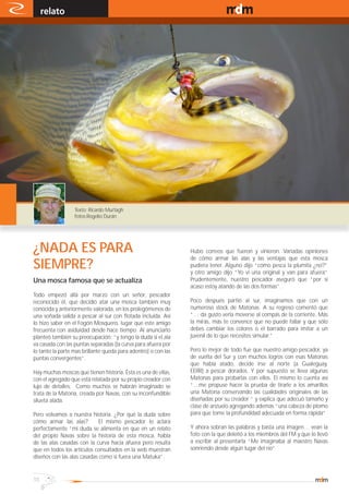 relato                                                                                    www.magazine-digital.net




                  Texto: Ricardo Murtagh
                  fotos:Rogelio Durán




¿NADA ES PARA                                                   Hubo correos que fueron y vinieron. Variadas opiniones
                                                                de cómo armar las alas y las ventajas que esta mosca
SIEMPRE?                                                        pudiera tener. Alguno dijo “cómo pesca la plumita ¿no?”
                                                                y otro amigo dijo “Yo ví una original y van para afuera”
Una mosca famosa que se actualiza                               Prudentemente, nuestro pescador aseguró que “por si
                                                                acaso estoy atando de las dos formas”.
Todo empezó allá por marzo con un señor, pescador
reconocido él, que decidió atar una mosca también muy           Poco después partió al sur, imaginamos que con un
conocida y anteriormente valorada, en los prolegómenos de       numeroso stock de Matonas. A su regreso comentó que
una soñada salida a pescar al sur con flotada incluida. Así     “… da gusto verla moverse al compás de la corriente. Más
lo hizo saber en el Fogón Mosquero, lugar que este amigo        la mirás, más te convence que no puede fallar y que sólo
frecuenta con asiduidad desde hace tiempo. Al anunciarlo        debes cambiar los colores o el barrado para imitar a un
planteó también su preocupación: “y tengo la duda si el ala     juvenil de lo que necesites simular.”
va casada con las puntas separadas (la curva para afuera por
lo tanto la parte mas brillante queda para adentro) o con las   Pero lo mejor de todo fue que nuestro amigo pescador, ya
puntas convergentes”.                                           de vuelta del Sur y con muchos logros con esas Matonas
                                                                que había atado, decide irse al norte (a Gualeguay,
Hay muchas moscas que tienen historia. Ésta es una de ellas,    EERR) a pescar dorados. Y por supuesto se lleva algunas
con el agregado que está relatada por su propio creador con     Matonas para probarlas con ellos. El mismo lo cuenta así
lujo de detalles. Como muchos se habrán imaginado se            “…me propuse hacer la prueba de tirarle a los amarillos
trata de la Matona, creada por Navas, con su inconfundible      una Matona conservando las cualidades originales de las
silueta alada.                                                  diseñadas por su creador “ y explica que adecuó tamaño y
                                                                clase de anzuelo agregando además “una cabeza de plomo
Pero volvamos a nuestra historia. ¿Por qué la duda sobre        para que tome la profundidad adecuada en forma rápida”
cómo armar las alas?         El mismo pescador lo aclara
perfectamente “mi duda se alimenta en que en un relato          Y ahora sobran las palabras y basta una imagen… vean la
del propio Navas sobre la historia de esta mosca, habla         foto con la que deleitó a los miembros del FM y que lo llevó
de las alas casadas con la curva hacia afuera pero resulta      a escribir al presentarla “Me imaginaba al maestro Navas
que en todos los artículos consultados en la web muestran       sonriendo desde algún lugar del río”
diseños con las alas casadas como si fuera una Matuka”.


10
 