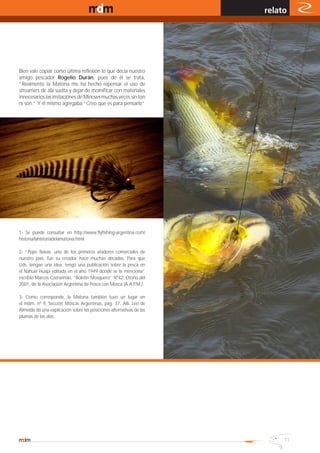 www.magazine-digital.net
                                                                      relato




Bien vale copiar como última reflexión lo que decía nuestro
amigo pescador Rogelio Durán, pues de él se trata,
“Realmente la Matona me ha hecho repensar el uso de
streamers de ala suelta y dejar de momificar con materiales
innecesarios las imitaciones de Minows muchas veces sin ton
ni son.” Y él mismo agregaba “Creo que es para pensarlo”




1- Se puede consultar en http://www.flyfishing-argentina.com/
historia/lahistoriadelamatona.html

2- “Pepe Navas, uno de los primeros atadores comerciales de
nuestro país, fue su creador hace muchas décadas. Para que
Uds. tengan una idea, tengo una publicación sobre la pesca en
el Nahuel Huapi editada en el año 1949 donde se la menciona”
escribió Marcos Czerwinski, “Boletín Mosquero” Nº42, Otoño del
2001, de la Asociación Argentina de Pesca con Mosca (A.A.P.M.).

3- Como corresponde, la Matona también tuvo un lugar en
el mdm, nº 9, Sección Moscas Argentinas, pág. 37. Allí, Leo de
Almeida da una explicación sobre las posiciones alternativas de las
plumas de las alas.




                                                                           11
 