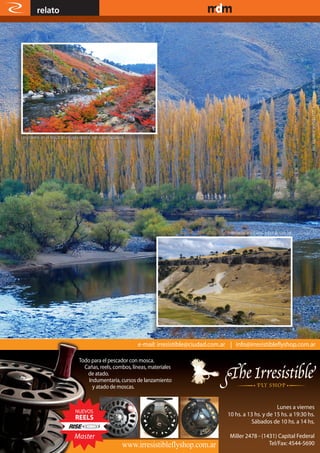 relato                                                                       www.magazine-digital.net




                                                                                                                          Río Aluminé vestido con sus colores de otoño.
Los colores en el río Litrán en esta época, son espectaculares.




                                                                                Milenarias araucarias sobre la ruta 15.




                                   Todo para el pescador con mosca.
                                     Cañas, reels, combos, líneas, materiales
                                      de atado.
                                       Indumentaria, cursos de lanzamiento
                                         y atado de moscas.




     16
 