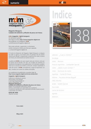 sumario
    sección                                                                                             www.magazine-digital.net




                                                                                                                 38
Magazine Mosquero.
Cuidado del ambiente y difusión de pesca con mosca.

mdm - magazine digital mosquero
De distribución gratuita.
Para bajar la revista: http://www.magazine-digital.net
Para publicitar en el Magazine | mdm
comitefinanciero@magazine-digital.net

Para enviar artículos, sugerencias o comentarios
remitir el artículo en Word y las fotos por separado
a: contacto@magazine-digital.net

El Comité de Redacción del Magazine Digital Mosquero se alegrará
de recibir su aporte y de tenerlo como un partícipe más de nuestro            editorial :: ¿Cuál es el límite?
esfuerzo por difundir, compartiendo la experiencia de todos, la pesca
con mosca y la conservación de nuestros recursos.                             decálogo
La política del mdm es de sumo respeto tanto por el lector como por           relato :: Aluminé
los autores de los artículos. Por esto, con el objeto de mantener un
lineamiento homogéneo en las publicaciones, los materiales a publicar         moscas argentinas :: Lombardini Special
pasan por un proceso de revisión y corrección, siempre respetando el
estilo del escritor. El mdm, eventualmente y según la importancia de          relato :: ¿Nada es para siempre ?
ellos, consulta con el autor los cambios efectuados.
                                                                              relato :: Aventuras de otoño
Las condiciones de publicación se pueden bajar de
http://www.magazine-digital.net/enviar-articulo.html                          reportaje :: Cecilia Di Prinzio
magazine digital mosquero
Publicación de distribución gratuita.                                         informe :: Psicultura Arroyo Baguilt
Diseño gráfico: KGD Disegno
E-mail: kgd.disegno@gmail.com                                                 ONG informa
Editores Responsables: ONG
Magazine Mosquero.                                                            atado :: Sandra Special
Cuidado del ambiente y difusión de pesca con mosca.
Registro de la propiedad intelectual en trámite.
Autores y entrevistados son responsables de sus opiniones.                    foro mdm
Se autoriza la reproducción total o parcial del contenido citando la fuente
e informando a los editores.                                                  correo de lectores
FOTO DE TAPA
Alejandra Quesada                                                             agenda
                                                                              abstracts




                Foro-mdm




         LOG
                Blog mdm




2
 