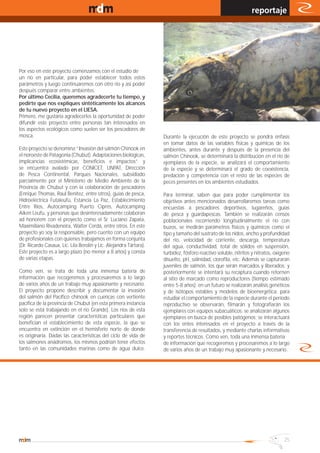 www.magazine-digital.net
                                                                                                                reportaje




Por eso en este proyecto comenzamos con el estudio de
un río en particular, para poder establecer todos estos
parámetros y luego continuaremos con otro río y así poder
después comparar entre ambientes.
Por último Cecilia, queremos agradecerte tu tiempo, y
pedirte que nos expliques sintéticamente los alcances
de tu nuevo proyecto en el LIESA.
Primero, me gustaría agradecerles la oportunidad de poder
difundir este proyecto entre personas tan interesados en
los aspectos ecológicos como suelen ser los pescadores de
mosca.                                                              Durante la ejecución de este proyecto se pondrá énfasis
                                                                    en tomar datos de las variables físicas y químicas de los
Este proyecto se denomina “Invasión del salmón Chinook en           ambientes, antes durante y después de la presencia del
el noroeste de Patagonia (Chubut). Adaptaciones biológicas,         salmón Chinook, se determinará la distribución en el río de
implicancias ecosistémicas, beneficios e impactos” y                ejemplares de la especie, se analizará el comportamiento
se encuentra avalado por CONICET, UNPAT, Dirección                  de la especie y se determinará el grado de coexistencia,
de Pesca Continental, Parques Nacionales, subsidiado                predación y competencia con el resto de las especies de
parcialmente por el Ministerio de Medio Ambiente de la              peces presentes en los ambientes estudiados.
Provincia de Chubut y con la colaboración de pescadores
(Enrique Thomas, Raúl Benítez, entre otros), guías de pesca,        Para terminar, saben que para poder cumplimentar los
Hidroeléctrica Futaleufú, Estancia La Paz, Establecimiento          objetivos antes mencionados desarrollaremos tareas como
Entre Ríos, Autocamping Puerto Ciprés, Autocamping                  encuestas a pescadores deportivos, lugareños, guías
Aiken Leufu, y personas que desinteresadamente colaboran            de pesca y guardapescas. También se realizarán censos
ad honorem con el proyecto como el Sr. Luciano Zapata,              poblacionales recorriendo longitudinalmente el río con
Maximiliano Rivadeneira, Walter Cerdá, entre otros. En este         buzos, se medirán parámetros físicos y químicos como el
proyecto yo soy la responsable, pero cuento con un equipo           tipo y tamaño del sustrato de los nidos, ancho y profundidad
de profesionales con quienes trabajamos en forma conjunta           del río, velocidad de corriente, descarga, temperatura
(Dr. Ricardo Casaux, Lic. Lila Berolin y Lic. Alejandra Tártara).   del agua, conductividad, total de sólidos en suspensión,
Este proyecto es a largo plazo (no menor a 8 años) y consta         turbidez, fósforo reactivo soluble, nitritos y nitratos, oxígeno
de varias etapas.                                                   disuelto, pH, salinidad, clorofila, etc. Además se capturarán
                                                                    juveniles de salmón, los que serán marcados y liberados; y
Como ven, se trata de toda una inmensa batería de                   posteriormente se intentará su recaptura cuando retornen
información que recogeremos y procesaremos a lo largo               al sitio de marcado como reproductores (tiempo estimado
de varios años de un trabajo muy apasionante y necesario.           entre 5-8 años); en un futuro se realizarán análisis genéticos
El proyecto propone describir y documentar la invasión              y de isótopos estables y modelos de bioenergética; para
del salmón del Pacífico chinook en cuencas con vertiente            estudiar el comportamiento de la especie durante el período
pacífica de la provincia de Chubut (en esta primera instancia       reproductivo se observarán, filmarán y fotografiarán los
solo se está trabajando en el río Grande). Los ríos de esta         ejemplares con equipos subacuáticos; se analizarán algunos
región parecen presentar características particulares que           ejemplares en busca de posibles patógenos; se interactuará
benefician el establecimiento de esta especie, la que se            con los entes interesados en el proyecto a través de la
encuentra en extinción en el hemisferio norte de donde              transferencia de resultados, y mediante charlas informativas
es originaria. Dadas las características del ciclo de vida de       y reportes técnicos. Como ven, toda una inmensa batería
los salmones anádromos, los mismos podrían tener efectos            de información que recogeremos y procesaremos a lo largo
tanto en las comunidades marinas como de agua dulce.                de varios años de un trabajo muy apasionante y necesario.




                                                                                                                                 25
 