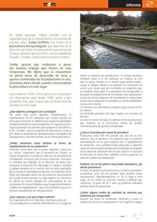 www.magazine-digital.net
                                                                                                               informe




De andar pausado, hablar sencillo, con la
seguridad que da el conocimiento y la práctica de
muchos años, Teddy Griffiths nos recibe en la
piscicultura Arroyo Baguilt, que depende de la
Dirección de Pesca Continental de la provincia del
Chubut, distante apenas 20 Km. de la localidad de
Travelín, a medio camino con la frontera chilena.

Teddy, gracias por recibirnos a pesar
del enorme trabajo que tienen en esta
temporada. Me dijiste que se encuentran
en plena tarea de desarrollo de ovas y                           donde se obtienen los reproductores. Se atrapan hembras
apenas terminadas las fecundaciones in situ.                     mediante redes y se las mantiene un máximo de tres
Contános ahora desde cuándo está instalada                       días en jaulas, siempre en el mismo lugar donde residen.
                                                                 Luego se atrapan machos y se procede a la extracción de
la piscicultura en este lugar                                    semen y de óvulos que son mezclados en recipientes que
                                                                 se trasladan hasta aquí. Los ejemplares son recuperados y
Fue creada en 1978. Como técnico en acuicultura                  liberados inmediatamente de efectuadas estas operaciones.
me desempeño aquí desde 1988, junto a dos                        La elección de los ambientes de fecundación se realiza sobre
asistentes más, que al igual que yo llevan mas de                la base de la calidad de los ejemplares y de las posibilidades
20 años en este lugar.                                           acceso a los mismos.
                                                                 La marrones son obtenidas en Laguna Larga cercana al P.N.
¿Qué objetivo persiguen con su trabajo?                          Los Alerces.
Por ahora hay cuatro objetivos fundamentales. El                 Las fontinalis proceden del Lago Engaño en cercanías de
repoblamiento de los ambientes que reciben presión de            Río Pico.
pesca para mantener la calidad de los pesqueros destinados       Las arco iris vienen del lago 4 y además de los reproductores
fundamentalmente a la pesca deportiva. En segundo y tercer       que tenemos en la piscicultura traídos de granjas
lugar la provisión de juveniles para programas educativos y      norteamericanas de genética inmejorable.
la de “semillas” para el programa de pisciculturas rurales y
por último el desarrollo de ejemplares para el programa de       ¿Cuál es la producción anual de juveniles?
reproductores y atractivo turístico en la misma piscicultura.    Producimos unos 500 mil juveniles por año de las tres
                                                                 especies, que se destinan a los objetivos que te enumeré
¿Podés contarnos cómo definen la forma de                        anteriormente. En su gran mayoría van a repoblamiento
repoblamiento de los ambientes?                                  de ambientes. Esta cantidad resulta adecuada y suficiente
Teniendo como base que la pesca deportiva representa             según los datos proporcionados por los biólogos encargados
un “activo” importante para la provincia del Chubut, se          de las tareas de evaluación del recurso, pero en el caso que
realiza anualmente el estudio de cada uno de los ambientes       la Dirección de Pesca lleve adelanto nuevos proyectos se
considerados atractivos para la pesca deportiva. Esta tarea      deberán ampliar las instalaciones.
es realizada por biólogos de la dirección de pesca que
comparan la evolución de cada lugar en cuanto a cantidad         Pudimos ver en las piletas muy lindos ejemplares ¿de
y calidad tomadas en la muestra más los datos aportados          dónde provienen?
por el cuerpo de guardapescas durante la temporada. Estos        En parte de granjas norteamericanas y en parte reservamos
datos son evaluados dentro de una matriz de características      anualmente unos 20 mil juveniles para destinar como
del cuerpo receptor (arroyo, río, lago, laguna, etc.) de forma   reproductores. Aproximadamente un 20 % llega a serlo
de alterar los menos posibles las características de ese         luego de las tareas de selección natural y artificial que
ecosistema. De estas actividades surge los que denominamos       realizamos. A partir de los 2 años ya podemos utilizarlos
“política de repoblamiento” que es en definitiva la que va a     para las tareas de producción.
orientar la producción de esta piscicultura.
                                                                 ¿Existe alguna media de cantidad de alevinos por
¿Qué especies y de qué origen utilizan?                          ambiente por temporada?
Son especialmente tres: Marrones, Fontinalis y Arco Iris.        Durante los meses de noviembre, diciembre y enero se
Las fecundaciones se realizan artificialmente en el lugar de     realizan las tareas de repoblamiento. Por lo general ningún




                                                                                                                            27
 