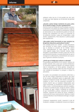 informe                                   www.magazine-digital.net




               ambiente recibe mas de 10 mil juveniles por año, pero
               te repito que todo depende de las directivas del personal
               competente.

               ¿Durante cuánto tiempo mantienne los peces antes
               de su destino al lago o río para repoblamiento?
               A los tres meses de recibidas las ovas fecundadas se produce
               el nacimiento en las piletas que pudiste observar. Luego los
               mantenemos durante 21 días para su aclimatación, tratando
               de alimentarlos los más naturalmente posible de forma de
               hacerlos más competitivos con vistas a su desarrollo en
               los ambientes naturales. Luego son transportados a cada
               destino: repoblamiento, fines educativos o piletas propias
               para reproductores.

               ¿Nos podés contar brevemente en que consisten los
               programas educativos y pisciculturas rurales?
               Este complejo provee de “semillas” a varias pisciculturas
               que funcionan en zonas rurales y producen ejemplares
               que se destinan al consumo de las familias. Existen
               estos emprendimientos en varios lugares de Chubut
               como Lagunita Salada, Sierra Colorada, Gaiman, Dique
               Ameghino, escuela EMETA en Trevelin y varios más. Por otra
               parte proveemos juveniles a escuelas provinciales las que se
               encargan de la alimentación y mantenimiento de los peces
               que en general se destinan al consumo.

               ¿Sentís que el trabajo que realizan es valorado?
               Los pescadores generalmente no lo conocen, entonces no
               pueden valorarlo. Esto a pesar que nuestras instalaciones
               se encuentran totalmente abiertas a los visitantes durante
               toda la temporada y en forma gratuita, incluyendo la
               charla de nuestro personal. Ojalá esta nota sirva para que
               más cantidad de pescadores se acerquen a conocer la
               piscicultura.

               En cuanto a las autoridades de la provincia, debo decir, y
               esto sin tener ningún compromiso de hacerlo, que antes
               de las actuales autoridades jamás un gobernador había
               visitado las instalaciones desde 1976. Recién el año pasado
               recibimos su vista y con ella numerosas inversiones en
               nuestra estación que ya resultaban indispensables para
               seguir funcionando. Se acondicionó el departamento -con
               baño y cocina-, la oficina privada para atención al público,
               se efectuó el recambio de pisos; arreglo de cañerías; cambio
               de tanques de agua; compra e instalación de artefactos
               de gas; revestimiento y pintura; colocación de artefactos
               sanitarios, reparación del camino de acceso, enripiado y
               construcción del nuevo estacionamiento. Además se colocó
               cartelería indicativa en las inmediaciones del lugar, en Esquel
               y Trevelin.

               Compraron equipamiento acorde, mejoraron la sala de
               incubación -azulejado, remodelación en pecera de ingreso,



30
 