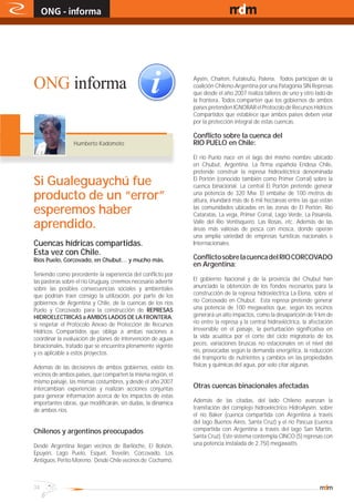 ONG - informa                                                                              www.magazine-digital.net




ONG informa                                                     Aysén, Chaiten, Futaleufú, Palena. Todos participan de la
                                                                coalición Chileno-Argentina por una Patagonia SIN Represas
                                                                que desde el año 2007 realiza talleres de uno y otro lado de
                                                                la frontera. Todos comparten que los gobiernos de ambos
                                                                países pretenden IGNORAR el Protocolo de Recursos Hídricos
                                                                Compartidos que establece que ambos países deben velar
                                                                por la protección integral de estas cuencas.

                                                                Conflicto sobre la cuenca del
                 Humberto Kadomoto                              RIO PUELO en Chile:

                                                                El río Puelo nace en el lago del mismo nombre ubicado
                                                                en Chubut, Argentina. La firma española Endesa Chile,
                                                                pretende construir la represa hidroeléctrica denominada
Si Gualeguaychú fue                                             El Portón (conocido también como Primer Corral) sobre la
                                                                cuenca binacional. La central El Portón pretende generar
producto de un “error”                                          una potencia de 320 Mw. El embalse de 100 metros de
                                                                altura, inundará más de 6 mil hectáreas entre las que están
esperemos haber                                                 las comunidades ubicadas en las zonas de El Portón, Río
                                                                Cataratas, La vega, Primer Corral, Lago Verde, La Pasarela,
aprendido.                                                      Valle del Río Ventisquero, Las Rosas, etc. Además de las
                                                                áreas más valiosas de pesca con mosca, donde operan
                                                                una amplia variedad de empresas turísticas nacionales e
Cuencas hídricas compartidas.                                   Internacionales.
Esta vez con Chile.
Ríos Puelo, Corcovado, en Chubut… y mucho más.                  Conflicto sobre la cuenca del RIO CORCOVADO
                                                                en Argentina:
Teniendo como precedente la experiencia del conflicto por
las pasteras sobre el río Uruguay, creemos necesario advertir   El gobierno Nacional y de la provincia del Chubut han
sobre las posibles consecuencias sociales y ambientales         anunciado la obtención de los fondos necesarios para la
que podrían traer consigo la utilización, por parte de los      construcción de la represa hidroeléctrica La Elena, sobre el
gobiernos de Argentina y Chile, de la cuencas de los ríos       río Corcovado en Chubut. Esta represa pretende generar
Puelo y Corcovado para la construcción de REPRESAS              una potencia de 100 megavatios que, según los vecinos
HIDROELECTRICAS a AMBOS LADOS DE LA FRONTERA,                   generará un alto impactos, como la desaparición de 9 km de
si respetar el Protocolo Anexo de Protección de Recursos        río entre la represa y la central hidroeléctrica, la afectación
Hídricos Compartidos que obliga a ambas naciones a              irreversible en el paisaje, la perturbación significativa en
coordinar la evaluación de planes de intervención de aguas      la vida acuática por el corte del ciclo migratorio de los
binacionales, tratado que se encuentra plenamente vigente       peces, variaciones bruscas no estacionales en el nivel del
y es aplicable a estos proyectos.                               río, provocadas según la demanda energética, la reducción
                                                                del transporte de nutrientes y cambios en las propiedades
Además de las decisiones de ambos gobiernos, existe los         físicas y químicas del agua, por solo citar algunas
vecinos de ambos países, que comparten la misma región, el
mismo paisaje, las mismas costumbres, y desde el año 2007
intercambian experiencias y realizan acciones conjuntas         Otras cuencas binacionales afectadas
para generar información acerca de los impactos de estas
importantes obras, que modificarán, sin dudas, la dinámica      Además de las citadas, del lado Chileno avanzan la
de ambos ríos.                                                  tramitación del complejo hidroeléctrico HidroAysén, sobre
                                                                el río Baker (cuenca compartida con Argentina a través
                                                                del lago Buenos Aires, Santa Cruz) y el río Pascua (cuenca
Chilenos y argentinos preocupados                               compartida con Argentina a través del lago San Martín,
                                                                Santa Cruz). Este sistema contempla CINCO (5) represas con
Desde Argentina llegan vecinos de Bariloche, El Bolsón,         una potencia instalada de 2.750 megawatts.
Epuyén, Lago Puelo, Esquel, Trevelin, Corcovado, Los
Antiguos, Perito Moreno. Desde Chile vecinos de Cochamó,



34
 