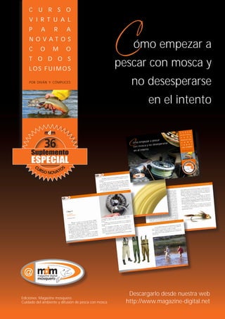 www.magazine-digital.net
     C U R S O
     V I R T U A L
     P     A       R      A
     N O VAT O S
     C     O      M       O
                                                         ómo empezar a
     T O D O S
     LOS FUIMOS
                                                     pescar con mosca y
     POR DIVÁN Y CÓMPLICES                               no desesperarse
                                                               en el intento




                                                        Descargarlo desde nuestra web
Ediciones: Magazine mosquero.
Cuidado del ambiente y difusión de pesca con mosca     http://www.magazine-digital.net
36
 