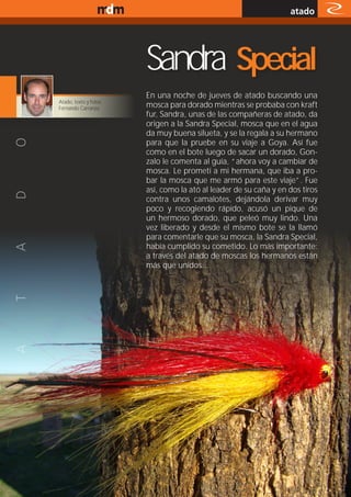 www.magazine-digital.net
                                                                                atado




                                     Sandra Special
                                     En una noche de jueves de atado buscando una
             Atado, texto y fotos:
             Fernando Carranza       mosca para dorado mientras se probaba con kraft
                                     fur, Sandra, unas de las compañeras de atado, da
                                     origen a la Sandra Special, mosca que en el agua
                                     da muy buena silueta, y se la regala a su hermano
                                     para que la pruebe en su viaje a Goya. Así fue
                                     como en el bote luego de sacar un dorado, Gon-
                                     zalo le comenta al guía, “ahora voy a cambiar de
                                     mosca. Le prometí a mi hermana, que iba a pro-
                                     bar la mosca que me armó para este viaje”. Fue
                                     así, como la ató al leader de su caña y en dos tiros
                                     contra unos camalotes, dejándola derivar muy
                                     poco y recogiendo rápido, acusó un pique de
                                     un hermoso dorado, que peleó muy lindo. Una
                                     vez liberado y desde el mismo bote se la llamó
                                     para comentarle que su mosca, la Sandra Special,
                                     había cumplido su cometido. Lo más importante:
                                     a través del atado de moscas los hermanos están
                                     más que unidos...




                                                                                       37
 
