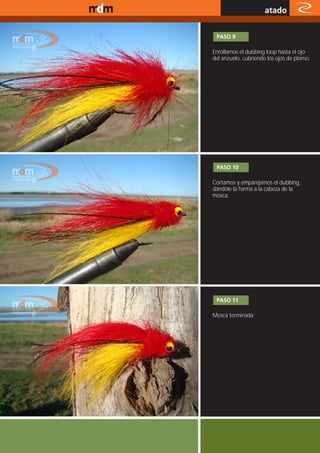 www.magazine-digital.net
                                                atado

                            PASO 9

                           Enrollamos el dubbing loop hasta el ojo
                           del anzuelo, cubriendo los ojos de plomo.




                            PASO 10

                           Cortamos y emparejamos el dubbing,
                           dándole la forma a la cabeza de la
                           mosca.




                            PASO 11

                           Mosca terminada




                                                         41
 