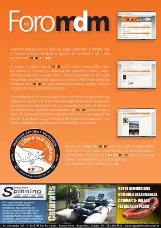 reportaje
      www.magazine-digital.net
                                                                                                         atado




      Queridos amigos, con el afán de seguir creciendo y brindar más
      y mejores servicios tenemos el agrado de invitarlos a un nuevo
      proyecto del mdm: su foro.

      Es público y sabido que el mdm es de todos y para todos y que
      sus miembros, lectores y colaboradores, comparten ideas y expe-
      riencias, y abrevan en varias listas y foros de prestigio de la amplia
      comunidad de amigos de la pesca con mosca. Pero hasta ahora no
      teníamos en el mdm un lugar para el intercambio, amplio y abierto
      a todos, de sus propias producciones.

      La posibilidad de comentar los artículos publicados; la generación de
      espacios de debate en torno a los decálogos de cuidado de especies
      que tenemos en marcha y a su misma implementación; el disponer
      de subforos que repitiendo la estructura del mdm, permitan que a
      partir de eventuales charlas se generen artículos o que algunos se
      animen a colaborar como miembros del Comité de Redacción; son
      todas posibilidades que esperamos desarrollar y potenciar.




                                                  Pensamos al foro del mdm como un lugar de intercambio
                                                  entre el lector y la revista, entre los lectores, entre los autores
                                                  y los lectores. Pensamos al foro del mdm como un espacio
                                                  nuevo y pretendemos que sea novedoso.
                                                  Eso dependerá de nosotros y de Uds.




                                                                                             BOTES SEMIRIGIDOS
                                                                                             GOMONES DESARMABLES
Para experimentar jornadas                                                                   CATARAFTS- BALSAS
diferentes, e incluso más
rendidoras, hay ocasiones en                                                                 FLOTADAS DE PESCA
las que es necesario realizar una
flotada de uno o más días. Esta
modalidad facilita acceder a lugares
recónditos , que brindan posibilidad
de compartir con familia y amigos,                                                                               43
aventuras diferentes.                                                                        www.spinningboats.com.ar
Av. Libertador 360 - B1646EYM San Fernando - Buenos Aires - Argentina - Celular: (011)15-4184-9426 - spinningboats@yahoo.com.ar
 