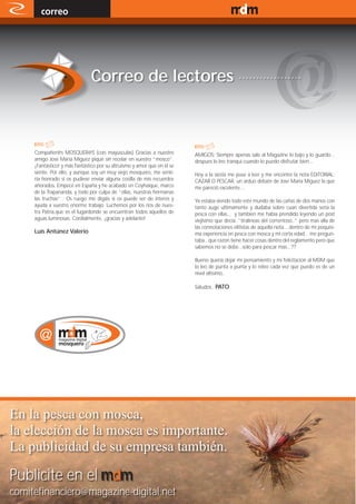 correo                                                                                               www.magazine-digital.net




                               Correo de lectores ..................



     Compañer@s MOSQUER@S (con mayúsculas) Gracias a nuestro              AMIGOS: Siempre apenas sale al Magazine lo bajo y lo guardo...
     amigo Jose María Míguez piqué sin recelar en vuestro “mosco”.        despues lo leo tranqui cuando lo puedo disfrutar bien...
     ¡Fantástico! y más fantástico por su altruismo y amor que en él se
     siente. Por ello, y aunque soy un muy viejo mosquero, me senti-      Hoy a la siesta me puse a leer y me encontre la nota EDITORIAL:
     ría honrado si os pudiese enviar alguna cosilla de mis recuerdos     CAZAR O PESCAR, un arduo debate de Jose Maria Miguez la que
     añorados. Empecé en España y he acabado en Coyhaique, marco          me pareció excelente....
     de la Trapananda, y todo por culpa de “ellas, nuestras hermanas
     las truchas” . Os ruego me digáis si os puede ser de interés y       Ya estaba viendo todo este mundo de las cañas de dos manos con
     ayuda a vuestro enorme trabajo. Luchemos por los ríos de nues-       tanto auge ultimamente y dudaba sobre cuan divertida seria la
     tra Patria,que es el lugardonde se encuentran todos aquellos de      pesca con ellas... y tambien me había prendido leyendo un post
     aguas luminosas. Cordialmente, ¡gracias y adelante!                  viejisimo que decía..”tiralineas del correntoso..” pero mas alla de
                                                                          las connotaciones elitistas de aquella nota... dentro de mi poquisi-
     Luís Antúnez Valerio                                                 ma experiencia en pesca con mosca y mi corta edad... me pregun-
                                                                          taba...que razon tiene hacer cosas dentro del reglamento pero que
                                                                          sabemos no se debe...solo para pescar mas...??

                                                                          Bueno quería dejar mi pensamiento y mi felicitacion al MDM que
                                                                          lo leo de punta a punta y lo releo cada vez que puedo es de un
                                                                          nivel altisimo..

                                                                          Saludos.. PATO




En la pesca con mosca,
la elección de la mosca es importante.
La publicidad de su empresa también.

Publicite en el mdm
comitefinanciero@magazine-digital.net
     44
 