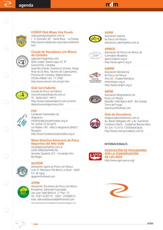 agenda                                                                                                                                www.magazine-digital.net




.
                     CCMVP Club Mapu Vey Puudu                                                                    ASPM
                        clubcazamapu@cpenet.com.ar                                                                   Asociación Salteña
                        J. V. González 30 - Santa Rosa - La Pampa                                                    de Pesca con Mosca
                        http://www.clubdecaza.org.ar/pesca/default.                                                  asociacion_salta@yahoo.com.ar
                        htm                                                                  ..........................................................................................
..........................................................................................                        APMCR
                     Circulo de Pescadores con Mosca                                                                 Asociación de Pesca con Mosca de
                     de Córdoba                                                                                      Comodoro Rivadavia.
                        egbuhler@argentina.com                                                                       apmcr@apmcr.org.ar
                        Sede ciudad: David Luque 42, Bº                                                              http://www.apmcr.org.ar
                        General Paz, Córdoba                                                 ..........................................................................................
                        Sede Río Grande: Estancia la Victoria, Paraje                                             AMPM
                        Pinar de los Ríos, Yacanto de Calamuchita,                                                   Asociación Mendocina
                        Provincia de Córdoba, Radioteléfono:                                                         de Pesca con Mosca
                        03546-498661 (int. 71 CPM)                                                                   Serú 55 - Ciudad Mendoza
                        http://www.linea4.com.ar/cpm.htm                                                             info@ampm.org.ar
..........................................................................................                           http://www.ampm.org.ar
                     Club San Huberto                                                        ..........................................................................................
                        Escuela de Pesca con Mosca                                                                ARPM
                        mosca@clubsanhuberto.com.ar                                                                  Asociación Riograndense de
                        TE.: 4658-4341 / 9972                                                                        Pesca con Mosca
                        http://www.clubsanhuberto.com.ar/activi-                                                     Montilla 1040 Barrio AGP - Río Grande
                        dades/mosca/ingremosca.htm                                                                   Tierra del Fuego
..........................................................................................                           arpmosca@hotmail.com
                     FSA                                                                     ..........................................................................................
                        Fundación Salmónidos de                                                                   Club de Pescadores
                        Angostura                                                                                    clubpescadores@sinectis.com.ar
                        info@fundacionsalmonidos.org.ar                                                              Av. Rafael Obligado s/N° y Av. Sarmiento
                        Tel: 02944 15 50-6475                                                                        Costanera Norte - Ciudad de Buenos Aires
                        Los Robles 140 - Villa La Angostura (8407) -                                                 Tel: (54 11) 4773-1354/0649/3636
                        Neuquén                                                                                      http://www.club-pescadores.com.ar
                        http://www.fundacionsalmonidos.org.ar                                ..........................................................................................
..........................................................................................
                     Mesa Directiva Honoraria de Pesca
                     Deportiva del Alto Valle                                                                     INTERNACIONALES
                        mesadepesca@yahoo.com.ar
                        0299-4996590/4996787                                                                      ASOCIACIÓN DE PESCADORES
                        Avenida Cipolletti 321 - Fernández Oro                                                    POR LA CONSERVACIÓN
                        Rio Negro                                                                                 DE LOS RÍOS
..........................................................................................                        http://www.apcr-pesca.org/
                     AJUPEM
                        Asociación Jujeña de Pesca con Mosca
                        Lote 41 Manzana 106 Barrio La Rural - 4600
                        S.S. de Jujuy
                        ajupem@hotmail.com
..........................................................................................
                     ATPM
                     Asociación Tucumana de Pesca con Mosca
                     Presidente: Edmundo Fuensalida
                     San Juan 3460 Block II, 2° Piso “G”
                     Tel.: 0381-4230110 - 0381 -155008515
                     mail: edmundofuensalida@hotmail.com
                     www.asociaciontucumanadepescaconmosca.blogspot.com
..........................................................................................




46
 