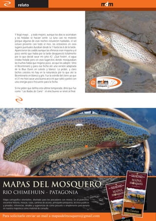 relato                                                                          www.magazine-digital.net




            Y llegó mayo… y todo mejoró, aunque los días se acortaban
            y las heladas se hacían sentir. La luna casi no molestó
            porque algunas de esas noches estuvieron nubladas, el sol
            estuvo presente casi todo el mes, las eclosiones en esos
            lugares puntuales duraban desde la 1 hasta las 6 de la tarde.
            Aparecieron las caddis aunque las efímeras eran mayoría y el
            poco viento que había por la tarde desapareció totalmente
            por lo que decidí sacar mi caña #2. ¡Qué festín!, el agua
            estaba helada pero en esos lugarcitos donde mosqueaban
            las truchas había que mojarse poco, así que los adopté. Vino
            el Bicentenario y para esa fecha até una versión adaptada
            de la Blue Dunn en celeste y blanco. La probé, y claro
            bichos celestes no hay en la naturaleza por lo que até la
            Bicentenario en blanco y gris. Fue la estrella del cierre ya que
            el 31 me hizo sacar una buena arco iris que saltó y peleó con
            una energía poco frecuente para la fecha.

            Si me piden que defina esta última temporada, diría que fue
            como “Las Bodas de Caná”: el vino bueno se sirvió al final.




RIO CHIMEHUIN - PATAGONIA
Mapa cartográfico orientativo, diseñado para los pescadores con mosca. En él podremos
encontrar historia, moscas, rutas, caminos de acceso, principales pesqueros, accesos públicos
y privados, referencias, detalles y sugerencias de cómo pescarlo o simplemente para tenerlo
en nuestra mapoteca como material de consulta.

        8
Para solicitarlo enviar un mail a mapasdelmosquero@gmail.com
 