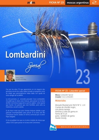 www.magazine-digital.net                                     FICHA Nº 23         moscas argentinas
                                                                                            relato




              Texto y fotos:
              Aurelio de la Pina




Fue por los años 75 que aparecieron en mi negocio dos
personas una de las cuales había tomado un pequeño curso
de atado que personalmente había dado con ayuda de
                                                                                             23
                                                                 FICHA Nº 23 - Lobardini special
otros amigos de la AAPM.                                         Mosca: Lombardini Special
                                                                 Creador: Coco Lombardini
La otra persona, el conocido pescador Coco Lombardini,
me pidió que le atara unas moscas, para pescar en la boca        Materiales
del Rio Correntoso luego de lo cual me explicó como quería
que fueran, me pareció que eran horribles, pero ante su          Anzuelo Mustad serie 9672 Nº 2 , ó 4
insistencia, accedí a atarlas.                                   Cuerpo de chenille negro,
                                                                 con panza naranja
Es de hacer notar que poco tiempo después debido a que
parecían irreemplazables para pescar en la boca del Rio
                                                                 Antenas y colas de goma en
Correntoso fueron atadas en forma comercial por el señor         forma de V y 6
Pepe Delgado.                                                    patas también de goma
                                                                 Hackle Grizzly
En la actualidad creo que es el único modelo de mosca que
utiliza COCO para pescar en la boca del Correntoso.




                                                                                                        9
 