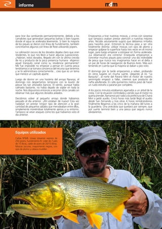 informe                                                                                www.magazine-digital.net




para tirar iba cambiando permanentemente, debido a los        Empezamos a tirar nuestras moscas, y vimos con sorpresa
camalotes que generaban pequeñas bahías o bien lugares        que tampoco osaban prestar atención a nuestras mejores
donde el agua se aceleraba levemente. Si bien la mayoría      artes. Nicolás astutamente sugirió que debíamos irritarlos
de los piques se dieron con línea de hundimiento, también     para hacerlos picar. Entonces la técnica paso a ser otra
concretamos algunos con línea de flote utilizando popers.     totalmente distinta: utilizar moscas con ojos de plomo y
                                                              empezar golpear la superficie hasta tres veces en el mismo
La coloración oscura de los dorados dejaba claro que eran     lugar, para luego empezar a estripear en forma acelerada.
residentes, lo que nos llevó a hacer algunas suposiciones:    ¡La observación era correcta! Enseguida empezamos a
¿Habrían, estos dorados, llegado ahí con la última crecida    concretar muchos piques para coronar una día inolvidable
de río y producto de la poca presencia humana eligieron       de pesca que nunca nos imaginamos hacer en el delta a
aquel tranquilo canal como su residencia permanente?          un par de horas de navegación de Buenos Aires. Más aún
Me fue imposible no empezar a pensar en cuánta pesca          teniendo en cuenta que la mayoría se daban a pez visto.
tendríamos si se tomara conciencia del recurso que tenemos
y se lo administrara correctamente... creo que es un tema     El domingo por la tarde empezamos a volver, probando
que merece un capítulo aparte.                                en otros lugares sin mucha suerte. Llegando al río “La
                                                              Barquita”, al norte del Paraná Miní el motor de nuestro
Luego de dormir en una hostería del arroyo Naranjo, el        semirrígido empezó a fallar, creemos que producto de
domingo nos despertamos temprano con la ilusión de            nafta adulterada. En sólo quinientos metros pasó de hacer
pescar los tan añorados bancos. El viento, aunque había       un ruido extraño a pararse por completo.
calmado bastante, no había dejado de soplar en toda la
noche. Nos dispusimos entonces a recorrer otros canales sin   A los pocos minutos estábamos agarrados a un árbol de la
observar más que algunos dorados aislados.                    costa. Con la situación controlada y viendo que el motor no
                                                              quería prender, llamamos por radio a la prefectura de Chaná
Decidimos volver al pequeño arroyo donde habíamos             Miní a pedir auxilio. Cinco horas más tarde llegó el auxilio
pescado el día anterior. ¡Ahí estaban de nuevo! Esta vez      desde San Fernando y tras otras 4 horas remolcándonos
nadaban sin prestar ningún tipo de atención a la gran         finalmente llegamos a las cinco de la mañana del lunes a
cantidad de pequeños sábalos que merodeaban entre ellos,      la guardería. Una anécdota que quedará por siempre, que
simplemente moviéndose totalmente ajenos a su entorno.        por suerte terminó bien y una pesca que seguro nunca
Tampoco se veían ataques como los que habíamos visto el       olvidaremos.
día anterior.




Equipos utilizados
Cañas N°6/8. Líneas streamer express de
250 grains, hundimiento IV. Lider de 7 pies
de 15 libras, cable de acero de 20/15 libras.
Moscas oscuras, mayormente negras, con
ojos de plomo y cabeza muddler.




12
 