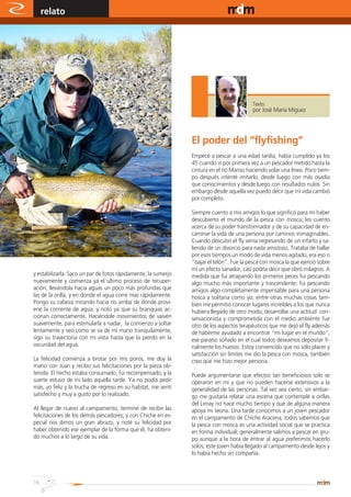 relato                                                                                    www.magazine-digital.net




                                                                                          Texto
                                                                                          por José María Miguez




                                                                El poder del “flyfishing”
                                                                Empecé a pescar a una edad tardía, había cumplido ya los
                                                                45 cuando vi por primera vez a un pescador metido hasta la
                                                                cintura en el río Manso haciendo volar una línea. Poco tiem-
                                                                po después intenté imitarlo, desde luego con más osadía
                                                                que conocimientos y desde luego con resultados nulos. Sin
                                                                embargo desde aquella vez puedo decir que mi vida cambió
                                                                por completo.

                                                                Siempre cuento a mis amigos lo que significó para mí haber
                                                                descubierto el mundo de la pesca con mosca; les cuento
                                                                acerca de su poder transformador y de su capacidad de en-
                                                                caminar la vida de una persona por caminos inimaginables.
                                                                Cuando descubrí el fly venía regresando de un infarto y sa-
                                                                liendo de un divorcio para nada amistoso. Trataba de hallar
                                                                por esos tiempos un modo de vida menos agitado; era eso o
                                                                “bajar el telón”. Fue la pesca con mosca la que ejerció sobre
                                                                mí un efecto sanador, casi podría decir que obró milagros. A
y estabilizarla. Saco un par de fotos rápidamente, la sumerjo   medida que fui atrapando los primeros peces fui pescando
nuevamente y comienza ya el ultimo proceso de recuper-          algo mucho más importante y trascendente; fui pescando
ación, llevándola hacia aguas un poco más profundas que         amigos algo completamente impensable para una persona
las de la orilla, y en donde el agua corre mas rápidamente.     hosca y solitaria como yo; entre otras muchas cosas tam-
Pongo su cabeza mirando hacia río arriba de donde provi-        bién me permitió conocer lugares increíbles a los que nunca
ene la corriente de agua, y noto ya que su branquias ac-        hubiera llegado de otro modo; desarrollar una actitud con-
cionan correctamente. Haciéndole movimientos de vaivén          servacionista y comprometida con el medio ambiente fue
suavemente, para estimularla a nadar, la comienzo a soltar      otro de los aspectos terapéuticos que me dejó el fly además
lentamente y veo como se va de mi mano tranquilamente,          de haberme ayudado a encontrar “mi lugar en el mundo”,
sigo su trayectoria con mi vista hasta que la pierdo en la      ese paraíso soñado en el cual todos deseamos depositar fi-
oscuridad del agua.                                             nalmente los huesos. Estoy convencido que no sólo placer y
                                                                satisfacción sin límites me dio la pesca con mosca, también
La felicidad comienza a brotar por mis poros, me doy la         creo que me hizo mejor persona.
mano con Juan y recibo sus felicitaciones por la pieza ob-
tenida. El hecho estaba consumado, fui recompensado, y la       Puede argumentarse que efectos tan beneficiosos solo se
suerte estuvo de mi lado aquella tarde. Ya no podía pedir       operaron en mí y que no pueden hacerse extensivos a la
más, yo feliz y la trucha de regreso en su habitat, me sentí    generalidad de las personas. Tal vez sea cierto, sin embar-
satisfecho y muy a gusto por lo realizado.                      go me gustaría relatar una escena que contemplé a orillas
                                                                del Limay no hace mucho tiempo y que de alguna manera
Al llegar de nuevo al campamento, terminé de recibir las        apoya mi teoría. Una tarde conocimos a un joven pescador
felicitaciones de los demás pescadores, y con Chiche en es-     en el campamento de Chiche Aracena, todos sabemos que
pecial nos dimos un gran abrazo, y noté su felicidad por        la pesca con mosca es una actividad social que se practica
haber obtenido ese ejemplar de la forma que él, ha obteni-      en forma individual; generalmente salimos a pescar en gru-
do muchos a lo largo de su vida.                                po aunque a la hora de entrar al agua preferimos hacerlo
                                                                solos; este joven había llegado al campamento desde lejos y
                                                                lo había hecho sin compañía.



16
 