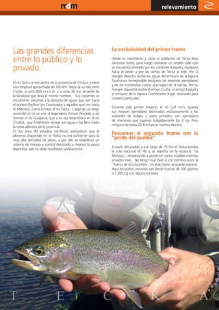 www.magazine-digital.net
                                                                                                relevamiento




Las grandes diferencias                                       La exclusividad del primer tramo

entre lo público y lo                                         Desde su nacimiento y hasta la población de Tecka lleva
                                                              dirección norte, para luego atravesar un amplio valle que
privado.                                                      se encuentra limitado por los cordones Kaquel y Gualjaina
                                                              hacia el oeste, y por las sierras de Tecka al este. Por la
                                                              margen derecha recibe las aguas del emisario de la laguna
                                                              Quichaura (inmejorable pesquero de enormes ejemplares)
El río Tecka se encuentra en la provincia de Chubut y tiene
                                                              y de los numerosos cursos que bajan de la sierras. Por su
una longitud aproximada de 160 Km. Nace al sur del cerro
                                                              margen izquierda recibe el arroyo Cuche, el arroyo Kaquel y
Cuche, a unos 800 m.s.n.m. y a unos 20 Km al oeste de
                                                              el emisario de la laguna Cronómetro (lugar reservado para
la localidad que lleva el mismo nombre. Sus nacientes se
                                                              criadero particular).
encuentran cercanas a la divisoria de aguas que van hacia
el océano Pacífico (río Corcovado) y aquellas que van hacia
                                                              Durante este primer trayecto el río (¿el río?), guarda
el Atlántico, como lo hace el río Tecka. Luego de un largo
                                                              sus mejores ejemplares destinados exclusivamente a los
recorrido el río se une al legendario Arroyo Pescado y así
                                                              visitantes de lodges y cotos privados, con ejemplares
forman el río Gualjaina, que a su vez desemboca en el río
                                                              de marrones que superan holgadamente los 2 kg. Pero
Chubut, que finalmente recoge sus aguas y las lleva hasta
                                                              ninguno de estos 25 Km fueron nuestro destino.
la costa atlántica de la provincia.
En los años 90 estudios científicos sostuvieron que el
alimento disponible en el Tecka no era suficiente para la
                                                              Pescamos el segundo tramo con la
muy alta densidad de peces, y por ello se estableció un
                                                              “gente del pueblo”
sistema de manejo y control destinado a mejorar la pesca
                                                              A partir del pueblo y a lo largo de 75 Km el Tecka bordea
deportiva, que ha dado resultados satisfactorios.
                                                              la ruta nacional Nº 40 y se adentra en la estancia “La
                                                              Mimosa”, atravesando a posteriori varios establecimientos
                                                              privados más . No tengo muy claro si con permiso o por la
                                                              “fuerza de la costumbre” en este tramo se puede ingresar.
                                                              Aquí los portes comunes van desde truchas de 300 gramos
                                                              a 1,300 Kg con alguna sorpresa.




T                            E                                C                         K                             21
                                                                                                                            A
 