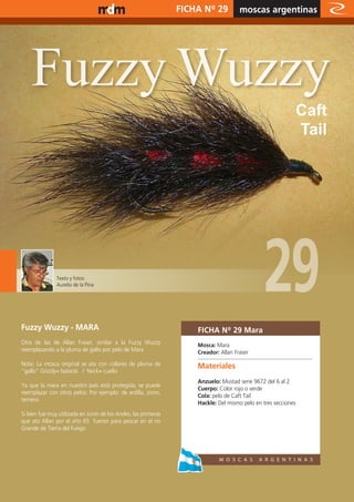 www.magazine-digital.net                                        FICHA Nº 29          moscas argentinas
                                                                                                relato




    Fuzzy Wuzzy
                                                                                                               Caft
                                                                                                               Tail




               Texto y fotos:
               Aurelio de la Pina
                                                                                              29
Fuzzy Wuzzy - MARA                                                  FICHA Nº 29 Mara
Otra de las de Allan Fraser, similar a la Fuzzy Wuzzy               Mosca: Mara
reemplazando a la pluma de gallo por pelo de Mara                   Creador: Allan Fraser
Nota: La mosca original se ata con collares de pluma de             Materiales
”gallo” Grizzly= batarás / Neck= cuello
                                                                    Anzuelo: Mustad serie 9672 del 6 al 2
Ya que la mara en nuestro país está protegida, se puede
                                                                    Cuerpo: Color rojo o verde
reemplazar con otros pelos: Por ejemplo: de ardilla, zorro,
                                                                    Cola: pelo de Caft Tail
ternero.
                                                                    Hackle: Del mismo pelo en tres secciones
Si bien fue muy utilizada en Junin de los Andes, las primeras
que ato Allan por el año 65 fueron para pescar en el rio
Grande de Tierra del Fuego.




                                                                                                                 27
 