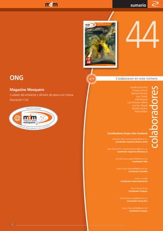 www.magazine-digital.net
                                                                                   sumario




                                                                            44
ONG                                                             Colaboraron en este número

                                                                                  Aurelio de la Pina
Magazine Mosquero                                                                   Enrique Gómez
                                                                                   German Ramirez
Cuidado del ambiente y difusión de pesca con mosca.                                     Juan Szarek
Asociación Civil                                                                       Julio Rossotti
                                                                               Luis Antunez Valeiro
                                                                                    Luis San Miguel
                                                                                    Nicolás Schwint
                                                                                      Paolo Roldan




                                                      Coordinadores Grupo mdm Facebook

                                                            José María Tallon | josemariatallon@gmail.com
                                                                Coordinador Argentina (Buenos Aires)


                                                      Jorge Aguilar Rech arquitectoaguilarrech@gmail.com
                                                                  Coordinador Argentina (Mendoza 2)


                                                                Gonzalo Donoso gdgonz81@hotmail.com
                                                                                   Coordinador Chile


                                                                 Carlos A Solis carlitox0409@hotmail.com
                                                                                  Coordinador Colombia


                                                                                     Kostan Jarandilla
                                                                      Coordinador España (Barcelona)


                                                                                  Héctor Solares FlyCast
                                                                                Coordinador Paraguay


                                                                     Orlando Barrios orlyay@hotmail.com
                                                                              Coordinador Puerto Rico


                                                                        Ignacio Silva jiss2004@gmail.com
                                                                                  Coordinador Uruguay




                                                                                                       3
 