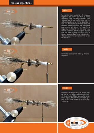 moscas argentinas                www.magazine-digital.net




                          PASO 3

                         Formamos con dubbing el segundo
                         segmento del cuerpo ( si bien el primer
                         segmento tiene una longitud lógica, este
                         segundo es el que define que los tres
                         collares queden a la misma distancia ya
                         que a la distancia que lo coloquemos del
                         primero, será la distancia que tendremos
                         que colocar el ultimo, en relación al
                         segundo, y tratando de no dejar una
                         mosca cabezona debido al gran espacio
                         que nos suele quedar sobrando hasta el
                         ojo del anzuelo. Es el error más común y
                         el que ajustamos después de armar un par
                         de moscas.)




                          PASO 4

                         Formamos el segundo collar y el tercer
                         segmento.




                          PASO 5

                         Formamos el último collar con la dificultad
                         de que el ojo del anzuelo suele impedir
                         de cierta forma el libre girar de los pelos
                         sobre la pata del anzuelo, pero nada que
                         con un poco de paciencia no se pueda
                         solucionar.




30
 
