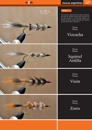 www.magazine-digital.net
                            moscas argentinas

                            PASO 6

                           Cortamos el sobrante de los pelos tratando
                           de que no queden restos que ensucien el
                           ojo del anzuelo y nos permita lograr una
                           cabeza prolija y proporcionada, por último
                           un par de nudos y cemento.


                                           Fuzzy
                                           Wuzzy


                                    Vizcacha


                                           Fuzzy
                                           Wuzzy


                                     Squirrel
                                     Ardilla

                                           Fuzzy
                                           Wuzzy

                                        Visón



                                           Fuzzy
                                           Wuzzy


                                        Zorro


                                                         31
 