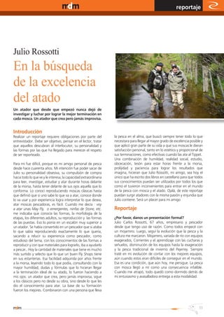 www.magazine-digital.net
                                                                                                            reportaje




Julio Rossotti
En la búsqueda
de la excelencia
del atado
Un atador que desde que empezó nunca dejó de
investigar y luchar por lograr la mejor terminación en
cada mosca. Un atador que crea pero jamás improvisa.


Introducción
Realizar un reportaje requiere obligaciones por parte del         la pesca en el alma, que buscó siempre tener todo lo que
entrevistador. Debe ser objetivo, pensar en el lector, tratar     necesitara para llegar al mayor grado de excelencia posible y
que aquellos descubran al interlocutor, su personalidad y         que aplicó gran parte de su vida a que sus moscas le dieran
las formas por las que ha llegado para merecer el respeto         satisfacción personal, tanto en lo estético y proporcional de
de ser reporteado.                                                sus terminaciones, como efectivas cuando las ata al Tippet.
                                                                  Una combinación de humildad, realidad social, estudio,
Para mi fue difícil, porque es mi amigo personal de pesca         obcecación, tesón para estar horas frente a la morsa,
desde hace cuarenta años. Mi intención fue poder sacar de         prolijidad y paciencia para lograr los resultados que
Julio su personalidad obsesiva, su compulsión de compra           imagina, hicieran que Julio Rossotti, mi amigo, sea hoy el
hacia todo lo que ve y le interesa, la capacidad extraordinaria   único que ha escrito dos libros en castellano para que todos
para leer, investigar, estudiar y atar durante horas delante      sus conocimientos puedan ser utilizados por todos los que
de la morsa, hasta tener delante de sus ojos aquella que lo       como el tuvieron inconvenientes para entrar en el mundo
conforma. Lo conocí reproduciendo moscas clásicas hasta           de la pesca con mosca y el atado. Ojalá, de este reportaje
que definió que si uno sabe lo que va a atar, conoce donde        puedan surgir atadores con la misma pasión y enjundia que
lo va usar y por experiencia logra interpretar lo que desea,      Julio contiene. Será un placer para mi amigo
atar moscas pescadoras, es fácil. Cuando me decía : voy
a atar unas May Fly, o emergentes, ninfas de Stone, etc.          Reportaje
me indicaba que conocía las formas, la morfología de la
etapas, los diferentes adultos, su reproducción y las formas      ¿Por favor, danos un presentación formal?
de las puestas. Eso lo ponía en un escalón muy superior a         Julio Carlos Rossotti, 67 años, empresario y pescador
un atador. Se había convertido en un pescador que si ataba        desde que tengo uso de razón. Como todos empecé con
lo que sabía reproduciendo exactamente lo que quería,             un mojarrero. Luego, seguí la evolución que la pesca y la
sacando a relucir su experiencia como pescador, como              cultura me marcaron. Mojarrero, variada de río con equipos
estudioso del tema, con los conocimientos de las formas a         exagerados, Corrientes y el aprendizaje con las cucharas y
reproducir y con que materiales para lograrlo, iba a ayudarlo     señuelos, disminución de los equipos hasta la exageración
a pescar.. Hoy la cantidad de materiales que tiene es mucho       y la pesca tradicional de invierno del Pejerrey. Siempre
más surtido y selecto que lo que un buen Fly Shops tiene          traté en mi evolución de contar con los mejores equipos,
en sus estanterías. Esa facilidad adquirida por años frente       aún cuando estos eran difíciles de conseguir en el mundo.
a la morsa, leyendo todo lo que podía, consultando con la         Esa es una condición, que aún hoy, me persigue. La pesca
mayor humildad, dudas y fórmulas que lo hicieran llegar           con mosca llegó a mí como una consecuencia infalible.
a la terminación ideal de su atado, lo fueron haciendo a          Cuando me atrapó, todo quedó como dormido detrás de
mis ojos: un atador que crea, pero jamás improvisa, sigue         mi entusiasmo y avasalladora entrega a esta modalidad.
a los clásicos pero no desde su obra, sino desde lo que les
dio el conocimiento para atar. La base de su formación
fueron los mejores. Combinaron con una persona que lleva



                                                                                                                            33
 