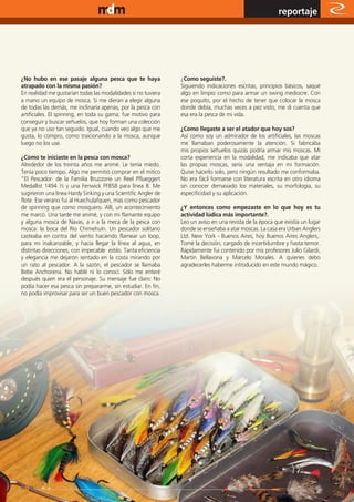 www.magazine-digital.net
                                                                                                          reportaje




¿No hubo en ese pasaje alguna pesca que te haya                 ¿Como seguiste?.
atrapado con la misma pasión?                                   Siguiendo indicaciones escritas, principios básicos, saqué
En realidad me gustarían todas las modalidades si no tuviera    algo en limpio como para armar un swing mediocre. Con
a mano un equipo de mosca. Si me dieran a elegir alguna         ese poquito, por el hecho de tener que colocar la mosca
de todas las demás, me inclinaría apenas, por la pesca con      donde debía, muchas veces a pez visto, me di cuenta que
artificiales. El spinning, en toda su gama, fue motivo para     esa era la pesca de mi vida.
conseguir y buscar señuelos, que hoy forman una colección
que ya no uso tan seguido. Igual, cuando veo algo que me        ¿Como llegaste a ser el atador que hoy sos?
gusta, lo compro, como traicionando a la mosca, aunque          Así como soy un admirador de los artificiales, las moscas
luego no los use.                                               me llamaban poderosamente la atención. Si fabricaba
                                                                mis propios señuelos quizás podría armar mis moscas. Mi
¿Cómo te iniciaste en la pesca con mosca?                       corta experiencia en la modalidad, me indicaba que atar
Alrededor de los treinta años me animé. Le tenía miedo.         las propias moscas, sería una ventaja en mi formación.
Tenía poco tiempo. Algo me permitió comprar en el mitico        Quise hacerlo solo, pero ningún resultado me conformaba.
“El Pescador· de la Familia Bruzzone un Reel Pflueggert         No era fácil formarse con literatura escrita en otro idioma
Medallist 1494 ½ y una Fenwick FF858 para línea 8. Me           sin conocer demasiado los materiales, su morfología, su
sugirieron una línea Hardy Sinking y una Scientific Angler de   especificidad y su aplicación.
flote. Ese verano fui al Huechulafquen, mas como pescador
de spinning que como mosquero. Allí, un acontecimiento          ¿Y entonces como empezaste en lo que hoy es tu
me marcó. Una tarde me animé, y con mi flamante equipo          actividad lúdica más importante?.
y alguna mosca de Navas, a ir a la meca de la pesca con         Leo un aviso en una revista de la época que existía un lugar
mosca: la boca del Río Chimehuín. Un pescador solitario         donde se enseñaba a atar moscas. La casa era Urban Anglers
casteaba en contra del viento haciendo flamear un loop,         Ltd. New York - Buenos Aires, hoy Buenos Aires Anglers,.
para mi inalcanzable, y hacía llegar la línea al agua, en       Tomé la decisión, cargado de incertidumbre y hasta temor.
distintas direcciones, con impecable estilo. Tanta eficiencia   Rápidamente fui contenido por mis profesores Julio Gilardi,
y elegancia me dejaron sentado en la costa mirando por          Martin Bellavona y Marcelo Morales. A quienes debo
un rato al pescador. A la sazón, el pescador se llamaba         agradecerles haberme introducido en este mundo mágico.
Bebe Anchorena. No hablé ni lo conocí. Sólo me enteré
después quien era el personaje. Su mensaje fue claro: No
podía hacer esa pesca sin prepararme, sin estudiar. En fin,
no podía improvisar para ser un buen pescador con mosca.




                                                                                                                         35
 