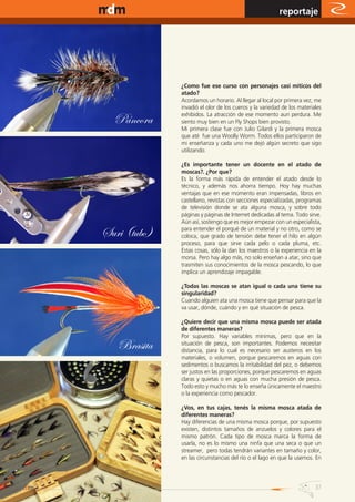 www.magazine-digital.net
                                                                                   reportaje




                                         ¿Como fue ese curso con personajes casi míticos del
                                         atado?
                                         Acordamos un horario. Al llegar al local por primera vez, me
                                         invadió el olor de los cueros y la variedad de los materiales

                             Páncora     exhibidos. La atracción de ese momento aun perdura. Me
                                         siento muy bien en un Fly Shops bien provisto.
                                         Mi primera clase fue con Julio Gilardi y la primera mosca
                                         que até fue una Woolly Worm. Todos ellos participaron de
                                         mi enseñanza y cada uno me dejó algún secreto que sigo
                                         utilizando.

                                         ¿Es importante tener un docente en el atado de
                                         moscas?. ¿Por que?
                                         Es la forma más rápida de entender el atado desde lo
                                         técnico, y además nos ahorra tiempo. Hoy hay muchas
                                         ventajas que en ese momento eran impensadas, libros en
                                         castellano, revistas con secciones especializadas, programas
                                         de televisión donde se ata alguna mosca, y sobre todo
                                         páginas y páginas de Internet dedicadas al tema. Todo sirve.
                                         Aún así, sostengo que es mejor empezar con un especialista,

                           Suri (tubo)   para entender el porqué de un material y no otro, como se
                                         coloca, que grado de tensión debe tener el hilo en algún
                                         proceso, para que sirve cada pelo o cada pluma, etc.
                                         Estas cosas, sólo la dan los maestros o la experiencia en la
                                         morsa. Pero hay algo más, no solo enseñan a atar, sino que
                                         trasmiten sus conocimientos de la mosca pescando, lo que
                                         implica un aprendizaje impagable.

                                         ¿Todas las moscas se atan igual o cada una tiene su
                                         singularidad?
                                         Cuando alguien ata una mosca tiene que pensar para que la
                                         va usar, dónde, cuándo y en qué situación de pesca.

                                         ¿Quiere decir que una misma mosca puede ser atada
                                         de diferentes maneras?
                                         Por supuesto. Hay variables mínimas, pero que en la
                              Brasita    situación de pesca, son importantes. Podemos necesitar
                                         distancia, para lo cual es necesario ser austeros en los
                                         materiales, o volumen, porque pescaremos en aguas con
                                         sedimentos o buscamos la irritabilidad del pez, o debemos
                                         ser justos en las proporciones, porque pescaremos en aguas
                                         claras y quietas o en aguas con mucha presión de pesca.
                                         Todo esto y mucho más te lo enseña únicamente el maestro
                                         o la experiencia como pescador.

                                         ¿Vos, en tus cajas, tenés la misma mosca atada de
                                         diferentes maneras?
                                         Hay diferencias de una misma mosca porque, por supuesto
                                         existen, distintos tamaños de anzuelos y colores para el
                                         mismo patrón. Cada tipo de mosca marca la forma de
                                         usarla, no es lo mismo una ninfa que una seca o que un
                                         streamer, pero todas tendrán variantes en tamaño y color,
                                         en las circunstancias del río o el lago en que la usemos. En



                                                                                                   37
 