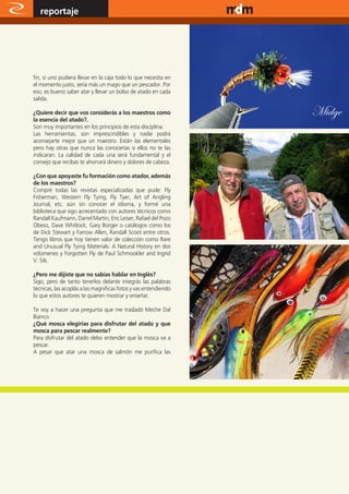 reportaje                                                   www.magazine-digital.net




fin, si uno pudiera llevar en la caja todo lo que necesita en
el momento justo, sería más un mago que un pescador. Por
eso, es bueno saber atar y llevar un bolso de atado en cada
salida.

¿Quiere decir que vos considerás a los maestros como
la esencia del atado?.
                                                                                   Midge
Son muy importantes en los principios de esta disciplina.
Las herramientas, son imprescindibles y nadie podrá
aconsejarte mejor que un maestro. Están las elementales
pero hay otras que nunca las conocerías si ellos no te las
indicaran. La calidad de cada una será fundamental y el
consejo que recibas te ahorrará dinero y dolores de cabeza.

¿Con que apoyaste fu formación como atador, además
de los maestros?
Compré todas las revistas especializadas que pude: Fly
Fisherman, Western Fly Tying, Fly Tyer, Art of Angling
Journal, etc. aún sin conocer el idioma, y formé una
biblioteca que sigo acrecentado con autores técnicos como
Randall Kaufmann, Darrel Martin, Eric Leiser, Rafael del Pozo
Obeso, Dave Whitlock, Gary Borger o catálogos como los
de Dick Stewart y Farrow Allen, Randall Scoot entre otros.
Tengo libros que hoy tienen valor de colección como Rare
and Unusual Fly Tying Materials: A Natural History en dos
volúmenes y Forgotten Fly de Paul Schmookler and Ingrid
V. Sils.

¿Pero me dijiste que no sabías hablar en Inglés?
Sigo, pero de tanto tenerlos delante integrás las palabras
técnicas, las acoplás a las magnificas fotos y vas entendiendo
lo que estos autores te quieren mostrar y enseñar.

Te voy a hacer una pregunta que me trasladó Meche Dal
Bianco.
¿Qué mosca elegirías para disfrutar del atado y que
mosca para pescar realmente?
Para disfrutar del atado debo entender que la mosca va a
pescar.
A pesar que atar una mosca de salmón me purifica las




38
 