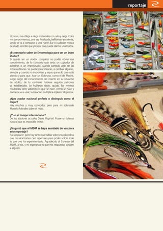 www.magazine-digital.net
                                                                  reportaje




técnicas, me obliga a elegir materiales con celo y exige todos
mis conocimientos, una vez finalizada, bellísima y excelente,
jamás se va a comparar a una Hare´s Ear o cualquier mosca
de atado sencillo que yo sepa que puede darme una trucha.

¿Es necesario saber de Entomología para ser un buen
atador?
Si querés ser un atador completo no podés obviar ese
conocimiento, de lo contrario solo serás un copiador de
patrones o un improvisado cuando cambiás algo de las
moscas clásicas. Se puede crear moscas, o cambiar algunas,
siempre y cuando no improvises y sepas que es lo que estás
atando y para que. Atar un Odonato, como el de Meche,
surge luego del conocimiento del insecto en su situación
de adulto, de lo contrario hubiese seguido patrones
ya establecidos. Le hubieran dado, quizás, los mismos
resultados pero sabiendo lo que se hace, como se hace y
donde se va a usar, la creación multiplica el placer de pescar.

¿Que atador nacional preferís o distinguís como el
mejor?
Hay muchos y muy conocidos pero para mi sobresale
Marcelo Morales sobre el resto.

¿Y en el campo internacional?
De los atadores actuales Davie Mcphail. Posee un talento
natural que es imposible imitar.

¿Te gustó que el MDM se haya acordado de vos para
este reportaje?
Fue un placer, pero hay tanto que hablar sobre esta disciplina
que no alcanzarían cien reportajes para poder volcar todo
lo que uno ha experimentado. Agradecido al Consejo del
MDM, a vos, y mi esperanza es que mis respuestas ayuden
a alguien.




                                                                          39
 