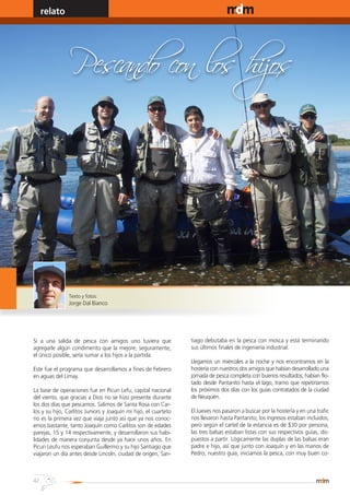 relato                                                                                      www.magazine-digital.net




                Pescando con los hijos




                Texto y fotos:
                Jorge Dal Bianco




Si a una salida de pesca con amigos uno tuviera que              tiago debutaba en la pesca con mosca y está terminando
agregarle algún condimento que la mejore, seguramente,           sus últimos finales de ingeniería industrial.
el único posible, sería sumar a los hijos a la partida.
                                                                 Llegamos un miércoles a la noche y nos encontramos en la
Este fue el programa que desarrollamos a fines de Febrero        hostería con nuestros dos amigos que habían desarrollado una
en aguas del Limay.                                              jornada de pesca completa con buenos resultados, habían flo-
                                                                 tado desde Pantanito hasta el lago, tramo que repetiríamos
La base de operaciones fue en Picun Lefu, capital nacional       los próximos dos días con los guías contratados de la ciudad
del viento, que gracias a Dios no se hizo presente durante       de Neuquén.
los dos días que pescamos. Salimos de Santa Rosa con Car-
los y su hijo, Carlitos Juniors y Joaquín mi hijo, el cuarteto   El Jueves nos pasaron a buscar por la hostería y en una trafic
no es la primera vez que viaja junto asi que ya nos conoc-       nos llevaron hasta Pantanito, los ingresos estaban incluidos,
emos bastante, tanto Joaquín como Carlitos son de edades         pero según el cartel de la estancia es de $30 por persona,
parejas, 15 y 14 respectivamente, y desarrollaron sus habi-      las tres balsas estaban listas con sus respectivos guías, dis-
lidades de manera conjunta desde ya hace unos años. En           puestos a partir. Lógicamente las duplas de las balsas eran
Picun Leufu nos esperaban Guillermo y su hijo Santiago que       padre e hijo, así que junto con Joaquín y en las manos de
viajaron un día antes desde Lincoln, ciudad de origen, San-      Pedro, nuestro guía, iniciamos la pesca, con muy buen co-



42
 