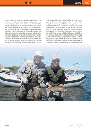 www.magazine-digital.net
                                                                                                                                                    relato




           mienzo ya que en el primer tramo ya pude conseguir una                                   en la primer bajada de la balsa el hombre se fue de cabeza,
           arco iris y minutos más tardes Joaquín tomaba la suya, esto                              por suerte fue solo la mojada y las risas inevitables, Pedro
           demostraba que el mano a mano iba a ser durísimo!!! Co-                                  se portó muy bien, ayudándolo a secarse y cambiarse para
           nocido el hecho de que en esta época las truchas se alimen-                              luego retomar la pesca y cambiar las suelas de las botas por
           tan corriendo pejerreyes en superficie, la idea era pescar a                             una de fieltro, de paso, Pedro, ya que estaba, le dio unas
           poca profundidad, pero a pesar de esto salimos con líneas                                clase de casting para corregir algunas cosas que no esta-
           tipo teeny y dieron sus resultados. Durante la mañana y has-                             ban saliendo muy bien, servicio completo, un lujo Pedrito.
           ta el almuerzo pinchamos un par de truchas, todas arco iris,                             Por suerte el día aunque nublado estaba muy agradable en
           y las otras dos parejas corrieron la misma suerte, por ahí con                           temperatura. El almuerzo es el momento de juntarnos todos
           algunos piques fallidos pero que demostraban una buena                                   y disfrutar las anécdotas, lógicamente junto con un buen
           actividad. Antes de comer se cumplió la profecía anunciada                               vino y hasta un espumante de postre. Los padres cómplices
           por mi amigo Carlos que le dijo a mi hijo que con sus botas                              de nuestros hijos dejamos que lo probaran, espero que no
           nuevas, de suela sintética, seguro se iba al agua, y asi fue,                            se entere la madre. Estas travesuras controladas y compar-




                                                                       Nuevos diseños en las más logradas
                                                                       líneas de mosca. Contamos con lineas
                                                                       para presentación como el modelo
                                                                       "SIGNATURE". Para lanzamientos
                                                                       rápidos y delicados "AMBUSH".
                                                                       Y las más eficientes para mover esas
                                                                       grandes moscas de dorados y tarariras
                                                                       "TTBass".
              Visítenos en Mu;iz 433 - Caballito


                                                                                                                                                          NEW
          C.P. (C1405BFB), Buenos Aires, Argentina.                    Estos nuevos diseños de líneas
Atención: Lunes a Viernes 10:00 a 19:30 hs. - Sábados de 10 a 14 hs.   cuentan con un nuevo recubrimiento
                                                                       "J3" una textura suave y al mismo
Tel: (5411) 5368-9166 4983-2400 Fax: (5411)5368-2100 int. 9166
                                                                       tiempo sumamente resistente a la
                                                                       fricción,   proporcionando   mejor

                                                                                                               SIGNATURE - AMBUSH -43TTBass
                                                                       deslizamiento y repelencia a la
                                                                       suciedad.
 