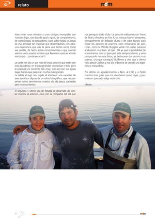 relato                                                                                       www.magazine-digital.net




     tidas crean unos vínculos y unos códigos irrompibles con            nos persiguió todo el día. La pesca la realizamos con líneas
     nuestros hijos, son días de igual a igual, de compañerismo,         de flote y shooting en Fast II, las moscas fueron streamers,
     de complicidad, de pescadores y por sobre todas las cosas           principalmente de delgada silueta y de color blanco para
     de esa amistad tan especial que desarrollamos con ellos,            imitar los alevines de pejerrey, pero imitaciones de pan-
     una experiencia que vale la pena vivir tantas veces como            coras, como la Woolly Buggers verde con patas naranjas
     sea posible, de hecho están comprometidos a que cuando              anduvieron muy bien, el tipet OX ya que la posibilidad de
     seamos unos jovatos tendrán que llevarnos a pescar a titulo         encontrarnos con un gran pez esta siempre latente, y sería
     retributivo…conste en acta!!!                                       una picardía no estar listos, se destacaron dos arcoiris muy
                                                                         buenas, una que consiguió Guillermo y otra que a última
     La tarde nos dio un par más de lindas arco iris que están con       hora pescó Carlitos y nos dio el broche de oro de una expe-
     toda la polenta, en líneas generales promedian el kilo, pero        riencia maravillosa
     la vitalidad y la corriente del Limay, que aún con sus aguas
     bajas, hacen que parezcan mucho más grandes.                        Por último un agradecimiento a Nico, al Colo y a Pedro
     La salida al lago nos regala al atardecer una variedad de           nuestros tres guías que nos atendieron como reyes, y per-
     aves acuáticas dignas de un safari fotográfico, que nos ob-         mitieron que todo salga redondito.
     servan cómo terminamos nuestro día de pesca, cansados
     pero muy contentos.                                                 Meche.

     El segundo y ultimo día de flotada se desarrolló de simi-
     lar manera al anterior, pero con la compañía del sol que




                              Mejores meses
                                de pesca
                               Marzo - Abril - Mayo




                                                                                    Ruta 23
                                                      (8345) Aluminé - Neuquén - Argentina
     44                                                             Cel: (02293) 15-598167
A•L•U•M•I•N•É                                           http://www.interpatagonia.com/piedraquelate
 