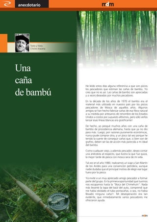 anecdotario                                        www.magazine-digital.net




           Texto y fotos:
           Chiche Aracena




Una
caña                        He leído estos días alguna referencia a que son pocos


de bambú
                            los pescadores que estiman las cañas de bambú. Yo
                            creo que no es así. Las cañas de bambú son apreciadas
                            y a veces deseadas por muchos pecadores.

                            En la década de los años de 1970 el bambú era el
                            material más utilizado en nuestro país por los pocos
                            pescadores de Mosca de aquellos años. Algunos
                            amigos se han hecho fabricar cañas de esa fibra natural
                            a su medida por artesanos de renombre de los Estados
                            Unidos a costos por supuesto altísimos, pero sólo verlos
                            lanzar esas líneas blancas era gratificante!

                            De hecho, yo pesqué muchos años con una caña de
                            bambú de procedencia alemana, hasta que ya no dio
                            para más. Luego, por razones puramente económicas,
                            nunca pude comprar otra, y un poco tal vez porque he
                            tenido la suerte de conseguir cañas que, si bien son de
                            grafito, deben ser las de acción más parecida a mi ideal
                            del bambú.

                            Como cualquier viejo, y además pescador, deseo contar
                            una anécdota al respecto, que ilustra la que fue quizá,
                            la mejor tarde de pesca con mosca seca de mi vida.

                            Tal vez en el año 1980, realizamos un viaje a San Martín
                            de los Andes para una convención petrolera, aunque
                            nadie dudaba que el principal motivo de elegir ese lugar
                            fuera por la pesca.

                            Yo invité a un muy apreciado amigo pescador a formar
                            parte del grupo. En la primera oportunidad que tuvimos
                            nos escapamos hasta la “Boca del Chimehuín”. Nada
                            más levanté la tapa del baúl del auto, comprendí que
                            me había olvidado el tubo portacañas, o sea, no había
                            llevado ninguna caña!!. Mi desesperación era tan
                            evidente, que inmediatamente varios pescadores me
                            ofrecieron ayuda.




46
 