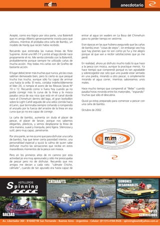 www.magazine-digital.net
                                                                                                  anecdotario




     Acepté, como era lógico por otra parte, una Batenkill       entrar al agua sin waders en La Boca del Chimehuín
     que mi amigo Alberto generosamente insistía para que        para no perder tiempo en vestirme.
     utilizara, mientras él probaba otra caña de Bambú, un
     modelo de Hardy que recién había recibido.                  Eran épocas en las que hubiera asegurado que las cañas
                                                                 de bambú eran “cosas de viejos”, sin embargo veo hoy
     Recuerdo que estrenaba las nuevas líneas de flote           que hay jóvenes que no son como yo fui y me alegro
     Supreme. Armé una WF-7-F y entré al lago donde nace         porque sé que van a recibir satisfacciones que yo me
     propiamente el río. Me sentía cómodo con la Batenkill,      perdí.
     probablemente porque siempre he utilizado cañas de
     mucha acción. Hoy todas mis cañas son de Grafito de         En realidad, ahora yo disfruto mucho todo lo que hace
     bastante acción.                                            a la pesca con mosca, aunque la practique menos. Ya
                                                                 hace tiempo que comprendí porqué es tan agradable
     El lugar debió tener más truchas que nunca, y/o las cosas   y sobrecogedor ese rato que uno puede estar sentado
     saldrían demasiado bien, pero lo cierto es que pesqué       en una piedra, mirando a otro pescar, o simplemente
     trucha tras trucha, aunque sólo fui capaz de arrimar        mirando el agua correr, mientras saboreamos unos
     una hasta la orilla. El resto, cortaba indefectiblemente    mates.
     el líder 2X, o rompía el acero de las Moscas Secas Nº
     10 o 12. Recuerdo como si fuera hoy cuando ya no            Hace mucho tiempo que comprendí al “Bebe” cuando
     podía corregir más la curva de la línea y la mosca          pasaba horas mirando entre los matorrales, “espiando”
     pasaba cerca de esa roca que está en el canal donde         truchas que sólo él descubría.
     nace el Chimehuín dentro del lago, el gran borbollón
     sobre la Light Cahill seguido de una veloz corrida hacia    Quizá ya estoy preparado para comenzar a pescar con
     el Lanin, que terminaba siempre cortando o rompiendo        una caña de bambú.
     el anzuelo por la fuerza del arrastre de la línea en esa
                                                                 Octubre de 2002
     curva que yo no era capaz de corregir.

     La caña de bambú, aumenta sin duda el placer de
     pescar, el placer de lanzar, porque nos sabemos
     elegantes, plásticos, y vemos desplazarse la línea de
     otra manera, suave y tranquila, pero ligera. Silenciosa y
     sutil, pero muy capaz, penetrante.

     Por otra parte, se me ocurre que para disfrutar una caña
     de bambú, hay que tener cierta pasividad interior, una
     personalidad especial y quizá la calma de quien sabe
     disfrutar mucho las sensaciones que recibe en estos
     maravillosos momentos de la pesca con mosca.

     Pero en los primeros años de mi camino por esta
     actividad yo era muy apresurado y sólo me preocupaba
     de pescar pero no de disfrutar. Recuerdo que mis
     amigos me decían a cada rato: “cálmate Chiche,
     cálmate”, cuando de tan apurado era hasta capaz de




                                        CATARAFTS                                               GOMONES
                                                                                                DESARMABLES
                                        www.spinningboats.com.ar




                                                                                                                        BOTES
BALSAS                                                                                                            SEMIRIGIDOS
                                                                                                                   47
Av. Libertador 360 - B1646EYM San Fernando - Buenos Aires - Argentina - Celular: (011)15-4184-9426 - spinningboats@yahoo.com.ar
 