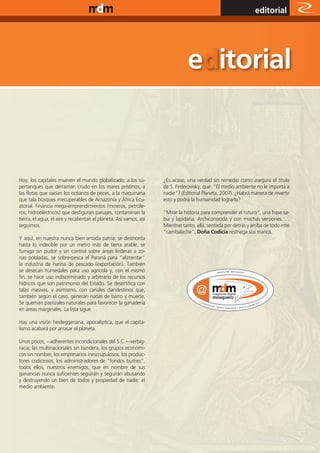 www.magazine-digital.net
                                                                                                                 editorial




Hoy, los capitales mueven el mundo globalizado; a los su-           ¿Es acaso, una verdad sin remedio como asegura el título
pertanques que derraman crudo en los mares prístinos, a             de S. Federovisky, que: “El medio ambiente no le importa a
las flotas que vacían los océanos de peces, a la maquinaria         nadie”? (Editorial Planeta, 2007). ¿Habrá manera de revertir
que tala bosques irrecuperables de Amazonia y África Ecu-           esto y podrá la humanidad lograrlo?
atorial. Financia mega-emprendimientos (mineros, petrole-
ros, hidroeléctricos) que desfiguran paisajes, contaminan la        “Mirar la historia para comprender el futuro”, una frase sa-
tierra, el agua, el aire y recalientan el planeta. Así vamos, así   bia y lapidaria. Archiconocida y con muchas versiones. . .
seguimos.                                                           Mientras tanto, allá, sentada por detrás y arriba de todo este
                                                                    “cambalache”, Doña Codicia restriega sus manos.
Y aquí, en nuestra nunca bien amada patria; se desmonta
hasta lo indecible por un metro más de tierra arable, se
fumiga sin pudor y sin control sobre áreas linderas a zo-
nas pobladas, se sobre-pesca el Paraná para “alimentar”
la industria de harina de pescado (exportación). También
se desecan humedales para uso agrícola y, con el mismo
fin, se hace uso indiscriminado y arbitrario de los recursos
hídricos que son patrimonio del Estado. Se desertifica con
talas masivas, y asimismo, con canales clandestinos que,
también según el caso, generan riadas de barro y muerte.
Se queman pastizales naturales para favorecer la ganadería
en áreas marginales. La lista sigue. . .

Hay una visión heideggeriana, apocalíptica, que el capita-
lismo acabará por arrasar el planeta.

Unos pocos, --adherentes incondicionales del S.C.—verbig-
racia; las multinacionales sin bandera, los grupos económi-
cos sin nombre, los empresarios inescrupulosos, los produc-
tores codiciosos, los administradores de “fondos buitres”,
todos ellos, nuestros enemigos, que en nombre de sus
ganancias nunca suficientes seguirán y seguirán abusando
y destruyendo un bien de todos y propiedad de nadie: el
medio ambiente.




                                                                                                                                5
 
