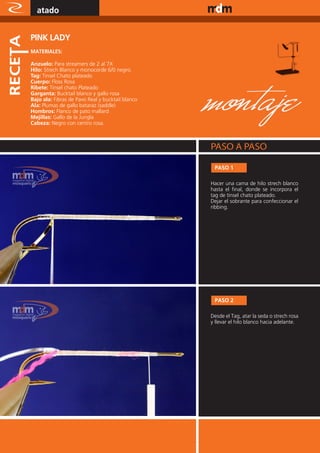 atado                                                         www.magazine-digital.net




PINK LADY
MATERIALES:

Anzuelo: Para streamers de 2 al 7X
Hilo: Strech Blanco y monocorde 6/0 negro.
Tag: Tinsel Chato plateado
Cuerpo: Floss Rosa
Ribete: Tinsel chato Plateado
Garganta: Bucktail blanco y gallo rosa
Bajo ala: Fibras de Pavo Real y bucktail blanco
Ala: Plumas de gallo bataraz (saddle)
Hombros: Flanco de pato mallard
Mejillas: Gallo de la Jungla
Cabeza: Negro con centro rosa.




                                                       PASO 1

                                                      Hacer una cama de hilo strech blanco
                                                      hasta el final, donde se incorpora el
                                                      tag de tinsel chato plateado.
                                                      Dejar el sobrante para confeccionar el
                                                      ribbing.




                                                  z

                                                       PASO 2

                                                      Desde el Tag, atar la seda o strech rosa
                                                      y llevar el hilo blanco hacia adelante.




50
 