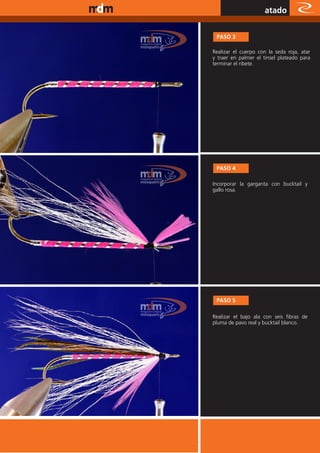 www.magazine-digital.net
                                                atado

                            PASO 3

                           Realizar el cuerpo con la seda roja, atar
                           y traer en palmer el tinsel plateado para
                           terminar el ribete.




                            PASO 4

                           Incorporar la garganta con bucktail y
                           gallo rosa.




                            PASO 5

                           Realizar el bajo ala con seis fibras de
                           pluma de pavo real y bucktail blanco.




                                                         51
 