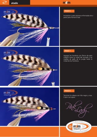 atado                www.magazine-digital.net




              PASO 6

             Incorporar cuatro plumas enfrentadas de a
             pares para formar el ala.




              PASO 7

             Agregar los hombros con flanco de pato
             mallard hasta la mitad del anzuelo y las
             mejillas de gallo de la jungla hasta la
             mitad de los hombros.




              PASO 8

             Terminar la cabeza con hilo negro y rosa.
             Cubrir con epoxi.




52
 