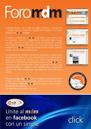 reportaje




Queridos amigos, con el afán de seguir creciendo y brindar más
y mejores servicios tenemos el agrado de invitarlos a un nuevo
proyecto del mdm: su foro.

Es público y sabido que el mdm es de todos y para todos y que
sus miembros, lectores y colaboradores, comparten ideas y expe-
riencias, y abrevan en varias listas y foros de prestigio de la amplia
comunidad de amigos de la pesca con mosca. Pero hasta ahora no
teníamos en el mdm un lugar para el intercambio, amplio y abierto
a todos, de sus propias producciones.

La posibilidad de comentar los artículos publicados; la generación
de espacios de debate en torno a los decálogos de cuidado de es-
pecies que tenemos en marcha y a su misma implementación; el
disponer de subforos que repitiendo la estructura del mdm, per-
mitan que a partir de eventuales charlas se generen artículos o que
algunos se animen a colaborar como miembros del Comité de Re-
dacción; son todas posibilidades que esperamos desarrollar y po-
tenciar.


Pensamos al foro del mdm como un lugar de intercambio entre
el lector y la revista, entre los lectores, entre los autores y los lecto-
res. Pensamos al foro del mdm como un espacio nuevo y preten-
demos que sea novedoso.
Eso dependerá de nosotros y de Uds.




Unite al mdm
en facebook
con un simple
                                                                             click
                                                                                 55
 