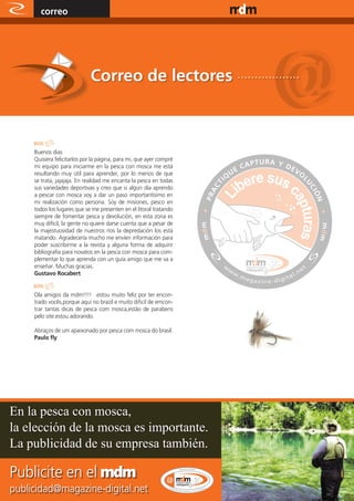 correo                                                        www.magazine-digital.net




                             Correo de lectores ..................



     Buenos dias
     Quisiera felicitarlos por la página, para mi, que ayer compré
     mi equipo para iniciarme en la pesca con mosca me está
     resultando muy útil para aprender, por lo menos de que
     se trata, jajajaja. En realidad me encanta la pesca en todas
     sus variedades deportivas y creo que si algún día aprendo
     a pescar con mosca voy a dar un paso importantísimo en
     mi realización como persona. Soy de misiones, pesco en
     todos los lugares que se me presenten en el litoral tratando
     siempre de fomentar pesca y devolución, en esta zona es
     muy difícil, la gente no quiere darse cuenta que a pesar de
     la majestuosidad de nuestros ríos la depredación los está
     matando. Agradecería mucho me envíen información para
     poder suscribirme a la revista y alguna forma de adquirir
     bibliografía para novatos en la pesca con mosca para com-
     plementar lo que aprenda con un guía amigo que me va a
     enseñar. Muchas gracias.
     Gustavo Rocabert


     Ola amigos da mdm!!!! .estou muito feliz por ter encon-
     trado vocês,porque aqui no brazil e muito dificil de emcon-
     trar tantas dicas de pesca com mosca,estão de parabens
     pelo site.estou adorando.

     Abraços de um apaixonado por pesca com mosca do brasil.
     Paulo fly




En la pesca con mosca,
la elección de la mosca es importante.
La publicidad de su empresa también.

Publicite en el mdm
publicidad@magazine-digital.net
      56
 