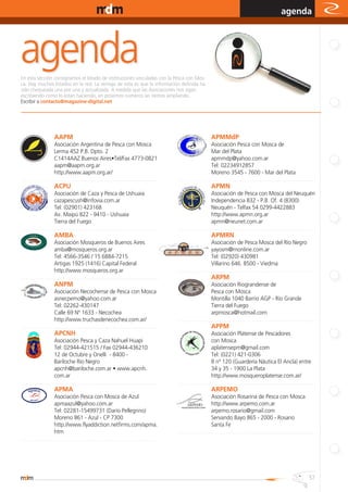www.magazine-digital.net
                                                                                                                                                                   agenda




En esta sección consignamos el listado de instituciones vinculadas con la Pesca con Mos-
ca. Hay muchos listados en la red. La ventaja de esta es que la información definida ha
sido chequeada una por una y actualizada. A medida que las Asociaciones nos sigan
escribiendo como lo están haciendo, en próximos números las iremos ampliando.
Escribir a contacto@magazine-digital.net




                      AAPM                                                                                          APMMdP
                        Asociación Argentina de Pesca con Mosca                                                        Asociación Pesca con Mosca de
                        Lerma 452 P.B. Dpto. 2                                                                         Mar del Plata
                        C1414AAZ Buenos Aires•Tel/Fax 4773-0821                                                        apmmdp@yahoo.com.ar
                        aapm@aapm.org.ar                                                                               Tel: 02234912857
                        http://www.aapm.org.ar/                                                                        Moreno 3545 - 7600 - Mar del Plata
....................................................... ....................................   ....................................................... ...................................
                      ACPU                                                                                          APMN
                        Asociación de Caza y Pesca de Ushuaia                                                          Asociación de Pesca con Mosca del Neuquén
                        cazapescush@infovia.com.ar                                                                     Independencia 832 - P.B. Of. 4 (8300)
                        Tel: (02901) 423168                                                                            Neuquén - Telfax 54 0299-4422883
                        Av. Maipú 822 - 9410 - Ushuaia                                                                 http://www.apmn.org.ar
                        Tierra del Fuego                                                                               apmn@neunet.com.ar
....................................................... ...................................    ....................................................... ...................................
                      AMBA                                                                                          APMRN
                        Asociación Mosqueros de Buenos Aires                                                           Asociación de Pesca Mosca del Río Negro
                        amba@mosqueros.org.ar                                                                          yayosm@rnonline.com.ar
                        Tel: 4566-3546 / 15 6884-7215                                                                  Tel: (02920) 430981
                        Artigas 1925 (1416) Capital Federal                                                            Villarino 646. 8500 - Viedma
                        http://www.mosqueros.org.ar                                            ....................................................... ...................................
....................................................... ...................................                         ARPM
                      ANPM                                                                                             Asociación Riograndense de
                        Asociación Necochense de Pesca con Mosca                                                       Pesca con Mosca
                        asnecpemo@yahoo.com.ar                                                                         Montilla 1040 Barrio AGP - Río Grande
                        Tel: 02262-430147                                                                              Tierra del Fuego
                        Calle 69 Nº 1633 - Necochea                                                                    arpmosca@hotmail.com
                        http://www.truchasdenecochea.com.ar/                                   ....................................................... ...................................
....................................................... ...................................                         APPM
                      APCNH                                                                                            Asociación Platense de Pescadores
                        Asociación Pesca y Caza Nahuel Huapi                                                           con Mosca
                        Tel: 02944-421515 / Fax 02944-436210                                                           aplatensepm@gmail.com
                        12 de Octubre y Onelli - 8400 -                                                                Tel: (0221) 421-0306
                        Bariloche Río Negro                                                                            8 nº 120 (Guardería Náutica El Ancla) entre
                        apcnh@bariloche.com.ar • www.apcnh.                                                            34 y 35 - 1900 La Plata
                        com.ar                                                                                         http://www.mosqueroplatense.com.ar/
....................................................... ...................................    ....................................................... ...................................
                      APMA                                                                                          ARPEMO
                        Asociación Pesca con Mosca de Azul                                                             Asociación Rosarina de Pesca con Mosca
                        apmaazul@yahoo.com.ar                                                                          http://www.arpemo.com.ar
                        Tel: 02281-15499731 (Darío Pellegrino)                                                         arpemo.rosario@gmail.com
                        Moreno 861 - Azul - CP 7300                                                                    Servando Bayo 865 - 2000 - Rosario
                        http://www.flyaddiction.netfirms.com/apma.                                                     Santa Fe
                        htm                                                                    ....................................................... ...................................
....................................................... ...................................




                                                                                                                                                                                     57
 