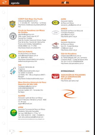 agenda                                                                                                                                www.magazine-digital.net




.
                     CCMVP Club Mapu Vey Puudu                                                                    ASPM
                        clubcazamapu@cpenet.com.ar                                                                   Asociación Salteña
                        J. V. González 30 - Santa Rosa - La Pampa                                                    de Pesca con Mosca
                        http://www.clubdecaza.org.ar/pesca/default.                                                  asociacion_salta@yahoo.com.ar
                        htm                                                                  ..........................................................................................
..........................................................................................                        APMCR
                     Circulo de Pescadores con Mosca                                                                 Asociación de Pesca con Mosca de
                     de Córdoba                                                                                      Comodoro Rivadavia.
                        egbuhler@argentina.com                                                                       apmcr@apmcr.org.ar
                        Sede ciudad: David Luque 42, Bº                                                              http://www.apmcr.org.ar
                        General Paz, Córdoba                                                 ..........................................................................................
                        Sede Río Grande: Estancia la Victoria, Paraje                                             AMPM
                        Pinar de los Ríos, Yacanto de Calamuchita,                                                   Asociación Mendocina
                        Provincia de Córdoba, Radioteléfono:                                                         de Pesca con Mosca
                        03546-498661 (int. 71 CPM)                                                                   Serú 55 - Ciudad Mendoza
                        http://www.linea4.com.ar/cpm.htm                                                             info@ampm.org.ar
..........................................................................................                           http://www.ampm.org.ar
                     Club San Huberto                                                        .........................................................................................
                        Escuela de Pesca con Mosca                                                                Club de Pescadores
                        mosca@clubsanhuberto.com.ar                                                                  clubpescadores@sinectis.com.ar
                        TE.: 4658-4341 / 9972                                                                        Av. Rafael Obligado s/N° y Av. Sarmiento
                        http://www.clubsanhuberto.com.ar/activi-                                                     Costanera Norte - Ciudad de Buenos Aires
                        dades/mosca/ingremosca.htm                                                                   Tel: (54 11) 4773-1354/0649/3636
..........................................................................................                           http://www.club-pescadores.com.ar
                     FSA                                                                     ..........................................................................................
                        Fundación Salmónidos de
                        Angostura
                        info@fundacionsalmonidos.org.ar                                                           INTERNACIONALES
                        Tel: 02944 15 50-6475
                        Los Robles 140 - Villa La Angostura (8407) -                                              ASOCIACIÓN DE PESCADORES
                        Neuquén                                                                                   POR LA CONSERVACIÓN
                        http://www.fundacionsalmonidos.org.ar                                                     DE LOS RÍOS
..........................................................................................                        http://www.apcr-pesca.org/
                     Mesa Directiva Honoraria de Pesca
                     Deportiva del Alto Valle
                        mesadepesca@yahoo.com.ar
                        0299-4996590/4996787
                        Avenida Cipolletti 321 - Fernández Oro
                        Rio Negro
..........................................................................................
                     AJUPEM
                        Asociación Jujeña de Pesca con Mosca
                        Lote 41 Manzana 106 Barrio La Rural - 4600
                        S.S. de Jujuy
                        ajupem@hotmail.com
..........................................................................................
                     ATPM
                     Asociación Tucumana de Pesca con Mosca
                     Presidente: Edmundo Fuensalida
                     San Juan 3460 Block II, 2° Piso “G”
                     Tel.: 0381-4230110 - 0381 -155008515
                     mail: edmundofuensalida@hotmail.com
                     www.asociaciontucumanadepescaconmosca.blogspot.com
..........................................................................................




58
 