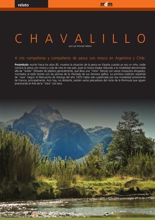 relato                                                                              www.magazine-digital.net




C H A V A L I L L O                            por Luis Antunez Valeiro




A mis compañeras y compañeros de pesca con mosca en Argentina y Chile.
Preámbulo: escrito hacia los años 85, muestra la situación de la pesca en España cuando yo era un niño; nadie
conocía la pesca con mosca y cola de rata en ese país, pues la mosca estaba reducida a la modalidad denominada
allá de “buldo” (flotador de plástico generalmente, que lleva una “ristra” (lienza) con varios mosquitos ahogados,
montados al estilo leonés con las plumas de la riñonada de sus famosos gallos). La primitiva tradición española
de “vara” (según el Manuscrito de Astorga del año 1425) había sido suplantada por esa modalidad proveniente
de Francia, principalmente. Aún hoy, no obstante, existen varios pescadores del norte de la Península que siguen
practicando el Arte de la “Vara” con seca.




6
 