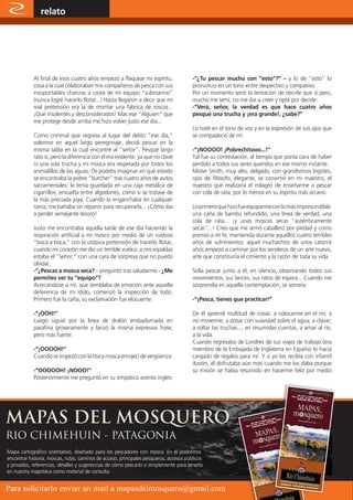 relato                                                                                                 www.magazine-digital.net




            Al final de esos cuatro años empezó a flaquear mi espíritu,                 -“¿Tu pescar mucho con “esto”?” – y lo de “esto” lo
            cosa a la cual colaboraban mis compañeros de pesca con sus                  pronuncio en un tono entre despectivo y compasivo.
            insoportables chanzas a costa de mi equipo “submarino”                      Por un momento sentí la tentación de decirle que sí pero,
            (nunca logré hacerlo flotar...) Hasta llegaron a decir que mi               mucho me temí, no me iba a creer y opté por decirle:
            real pretensión era la de montar una fábrica de roscos...                   -“Verá, señor, la verdad es que hace cuatro años
            ¡Qué insolentes y desconsiderados! Mas ese “Alguien” que                    pesqué una trucha y ¡era grande!, ¿sabe?”
            me protege desde arriba me hizo volver justo ese día...
                                                                                        Lo noté en el tono de voz y en la expresión de sus ojos que
            Como criminal que regresa al lugar del delito “ese día,”                    se compadeció de mí.
            solemne en aquel largo peregrinaje, decidí pescar en la
            misma tabla en la cual encontré al “señor”. Pesqué largo                    -“¡NOOOO! ¡Pobrechitooo...!”
            rato sí, pero la diferencia con él era evidente, ya que no clavé            Tal fue su contestación, al tiempo que ponía cara de haber
            ni una sola trucha y mi mosca era respetada por todos los                   perdido a todos sus seres queridos en ese mismo instante.
            animalillos de las aguas. Os podréis imaginar en qué estado                 Mister Smith, muy alto, delgado, con grandísimos bigotes,
            se encontraba la pobre “butcher” tras cuatro años de autos                  ojos de filósofo, elegante, se convirtió en mi maestro, el
            sacramentales: la tenía guardada en una caja metálica de                    maestro que realizaría el milagro de enseñarme a pescar
            cigarrillos, envuelta entre algodones, como si se tratase de                con cola de rata, por lo menos en su espíritu más arcano.
            la más preciada joya. Cuando la enganchaba en cualquier
            rama, me bañaba sin reparos para recuperarla... ¡Cómo iba                   Lo primero que hizo fue equiparme con lo más imprescindible:
            a perder semejante tesoro!                                                  una caña de bambú refundido, una línea de verdad, una
                                                                                        cola de rata... ¡y unas moscas secas “auténticamente
            Justo me encontraba aquella tarde de ese día haciendo la                    secas”...! Creo que me armó caballero por piedad y como
            respiración artificial a mi mosco por medio de un ruidoso                   premio a mí fe, mantenida durante aquellos cuatro terribles
            “boca a boca,” con la utópica pretensión de hacerlo flotar,                 años de sufrimientos: aquel muchachito de unos catorce
            cuando mi corazón me dio un terrible vuelco: a mis espaldas                 años empezó a caminar por los senderos de un arte nuevo,
            estaba el “señor,” con una cara de sorpresa que no puedo                    arte que constituiría el cimiento y la razón de toda su vida.
            olvidar.
            -“¿Pescas a mosca seca? – preguntó tras saludarme.- ¿Me                     Solía pescar junto a él, en silencio, observando todos sus
            permites ver tu “equipo”?                                                   movimientos, sus lances, sus ratos de espera... Cuando me
            Acercándose a mí, que temblaba de emoción ante aquella                      sorprendía en aquella contemplación, se sonreía:
            deferencia de mi ídolo, comenzó la inspección de todo.
            Primero fue la caña; su exclamación fue elocuente:                          -“¡Pesca, tienes que practicar!”

            -“¡OOH!”                                                                    De él aprendí multitud de cosas: a colocarme en el río; a
            Luego siguió por la línea de dralón embadurnada en                          no moverme; a posar con suavidad sobre el agua; a clavar;
            parafina groseramente y lanzó la misma expresiva frase,                     a soltar las truchas..., en resumidas cuentas, a amar al río,
            pero más fuerte:                                                            a la vida.
                                                                                        Cuando regresaba de Londres de sus viajes de trabajo (era
            -“¡OOOOH!”                                                                  miembro de la Embajada de Inglaterra en España) lo hacía
            Cuando se tropezó con la tísica mosca enrojecí de vergüenza:                cargado de regalos para mí. Y si yo los recibía con infantil
                                                                                        ilusión, él disfrutaba aún más cuando me los daba porque
            -“OOOOOH! ¡NOOO!”                                                           su misión se había resumido en hacerme feliz por medio
            Posteriormente me preguntó en su simpático acento inglés:




RIO CHIMEHUIN - PATAGONIA
Mapa cartográfico orientativo, diseñado para los pescadores con mosca. En él podremos
encontrar historia, moscas, rutas, caminos de acceso, principales pesqueros, accesos públicos
y privados, referencias, detalles y sugerencias de cómo pescarlo o simplemente para tenerlo
en nuestra mapoteca como material de consulta.

        8
Para solicitarlo enviar un mail a mapasdelmosquero@gmail.com
 