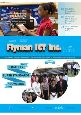 July
2017
Established to bring ICT equipments and experience to the people in Tanzania enriching the creativity.
Our Flyman
“Building the innovation of
Technology to the People!”
considering all aspects of
development.
Striving towards providing
knowledge of technology to
the community!
02	WELCOME
Flyman Ict Inc
Building ........
03	CONTENTS
CEO & Dirextor
Flyman Staffs
Forecast
13	Staffs Comments
Happiness
Baraka
TANZANIA
COMMUNITY ACCESS
20 5 100%Number of staffs in Flyman
ICT Inc. from 2017
Flyman Community Access
Services and product of
technology to people!
Done and ongoing
Projects 2017
Approval rating for local
trade and shopping area
THE TEAM
SUPER STANDARDS
QUALITY
KNOWLEDGE
 