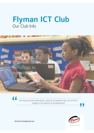 Flyman ICT Club
Our Club Info
Bringing the
innovation of
technology to
the people!
Flyman ICT Club
Striving towards building the capacity of people in the use of tech-
nology in all aspects of development!
dominic.deus@gmail.com
 